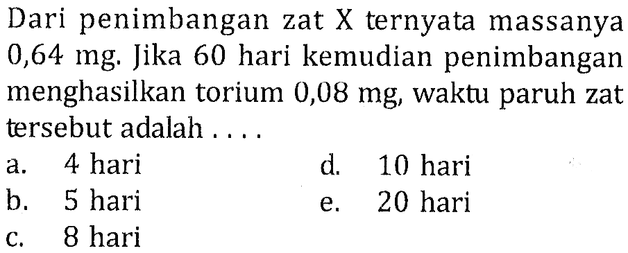 Dari penimbangan zat X ternyata massanya 0,64 mg. Jika 60 hari kemudian penimbangan menghasilkan torium 0,08 mg, waktu paruh zat tersebut adalah ....