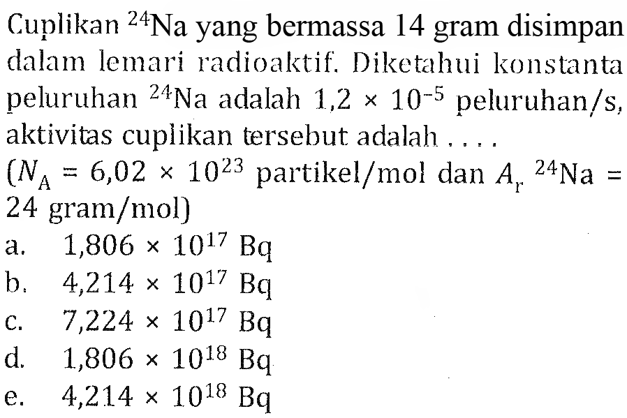 Cuplikan 24Na yang bermassa 14 gram disimpan dalam lemari radioaktif. Diketahui konstanta peluruhan 24Na adalah  1,2 x 10^(-5) peluruhan/s, aktivitas cuplikan tersebut adalah ....
 (NA = 6,02 x 10^23 partikel/mol dan Ar 24Na = 24 gram/mol) 