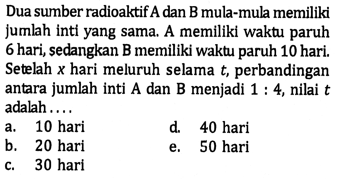 Dua sumber radioaktif A dan B mula-mula memiliki jumlah inti yang sama. A memiliki waktu paruh 6 hari, sedangkan B memiliki waktu paruh 10 hari. Setelah  x  hari meluruh selama  t , perbandingan antara jumlah inti  A  dan B menjadi  1: 4 , nilai  t  adalah ....