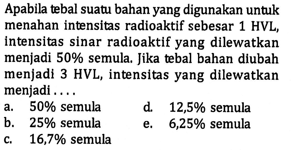 Apabila tebal suatu bahan yang digunakan untuk menahan intensitas radioaktif sebesar  1 HVL, intensitas sinar radioaktif yang dilewatkan menjadi 50% semula. Jika tebal bahan diubah menjadi 3 HVL , intensitas yang dilewatkan menjadi... 
