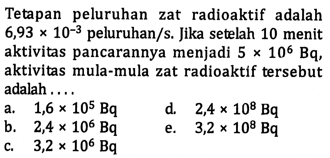 Tetapan peluruhan zat radioaktif adalah  6,93 x 10^(-3)peluruhan/s. Jika setelah 10 menit aktivitas pancarannya menjadi  5 x 10^6 Bq , aktivitas mula-mula zat radioaktif tersebut adalah.... 