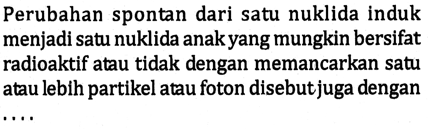 Perubahan spontan dari satu nuklida induk menjadi satu nuklida anak yang mungkin bersifat radioaktif atau tidak dengan memancarkan satu atau lebih partikel atau foton disebut juga dengan ....