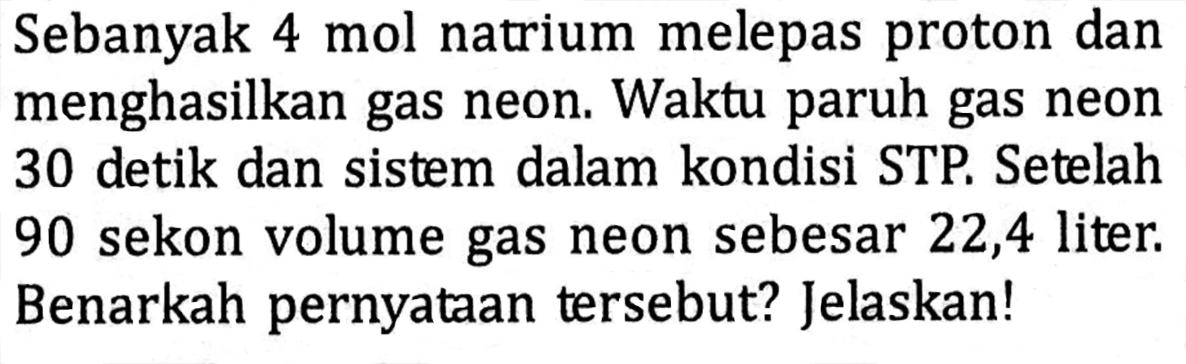 Sebanyak 4 mol natrium melepas proton dan menghasilkan gas neon. Waktu paruh gas neon 30 detik dan sistem dalam kondisi STP. Setelah 90 sekon volume gas neon sebesar 22,4 liter. Benarkah pernyataan tersebut? Jelaskan!