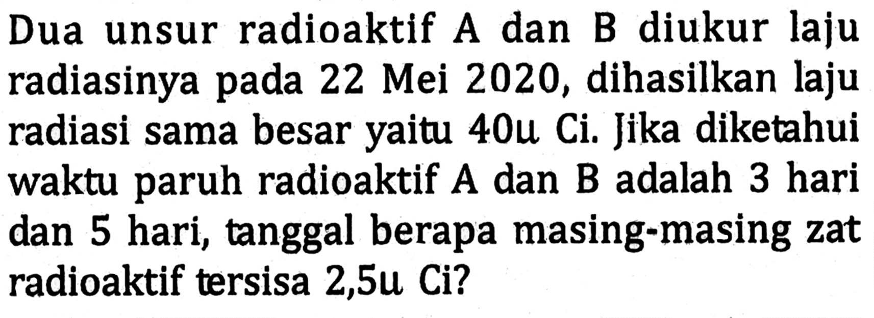 Dua unsur radioaktif A dan B diukur laju radiasinya pada 22 Mei 2020, dihasilkan laju radiasi sama besar yaitu 40 mu Ci. Jika diketahui waktu paruh radioaktif A dan B adalah 3 hari dan 5 hari, tanggal berapa masing-masing zat radioaktif tersisa 2,5 mu Ci? 