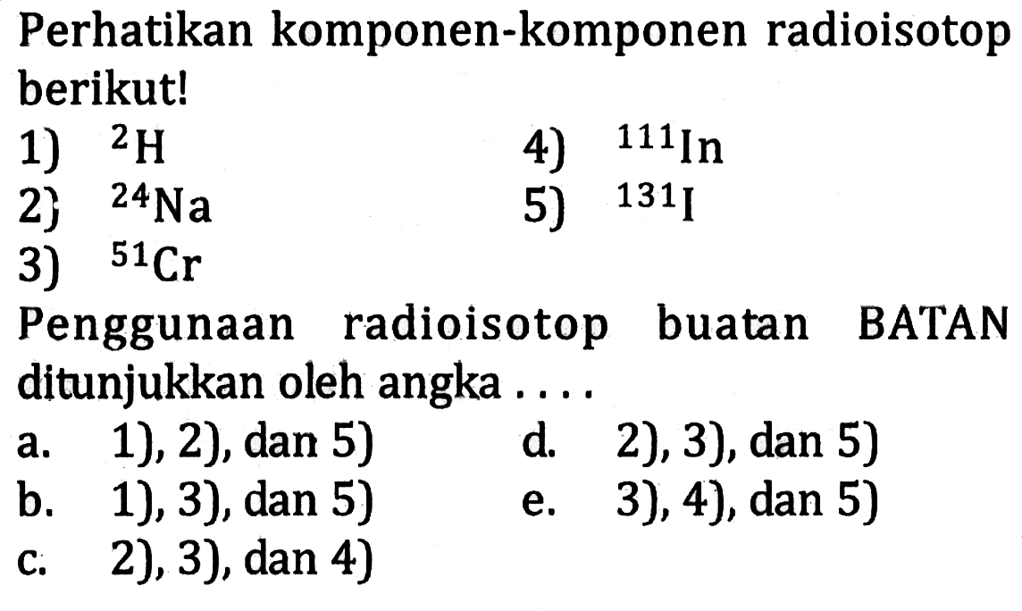 Perhatikan komponen-komponen radioisotop berikut! 
1) 2 H 
2) 24 Na 
3) 51 Cr 
4) 111 In 
5) 131 I 
Penggunaan radioisotop buatan BATAN ditunjukkan oleh angka ....