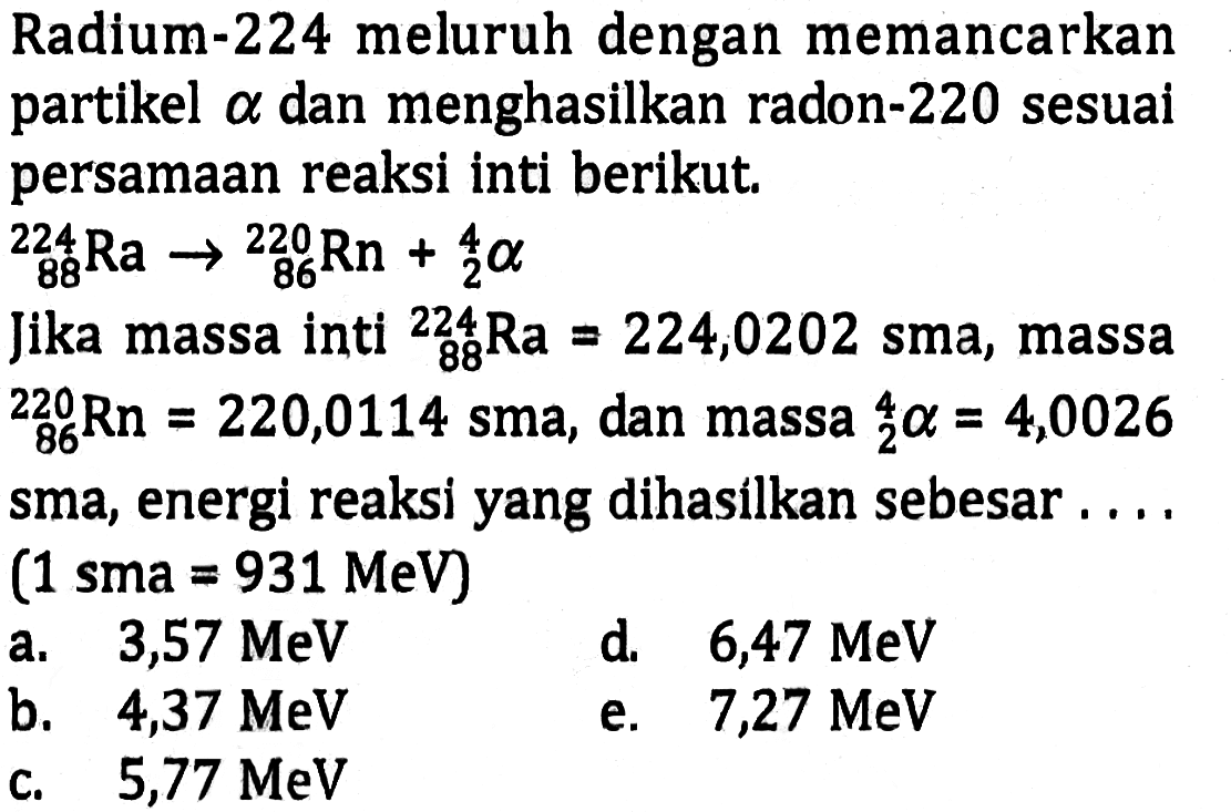 Radium-224 meluruh dengan memancarkan partikel alpha dan menghasilkan radon-220 sesuai persamaan reaksi inti berikut. 
224 88 Ra -> 220 86 Rn + 4 2 alpha 
Jika massa inti 224 88 Ra = 224,0202 sma, massa 220 86 Rn = 220,0114 sma, dan massa 4 2 alpha = 4,0026 sma, energi reaksi yang dihasilkan sebesar .... (1 sma = 931 MeV)