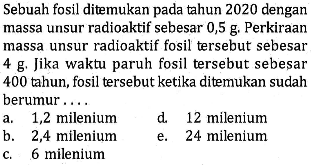 Sebuah fosil ditemukan pada tahun 2020 dengan massa unsur radioaktif sebesar 0,5 g. Perkiraan massa unsur radioaktif fosil tersebut sebesar 4 g. Jika waktu paruh fosil tersebut sebesar 400 tahun, fosil tersebut ketika ditemukan sudah berumur....