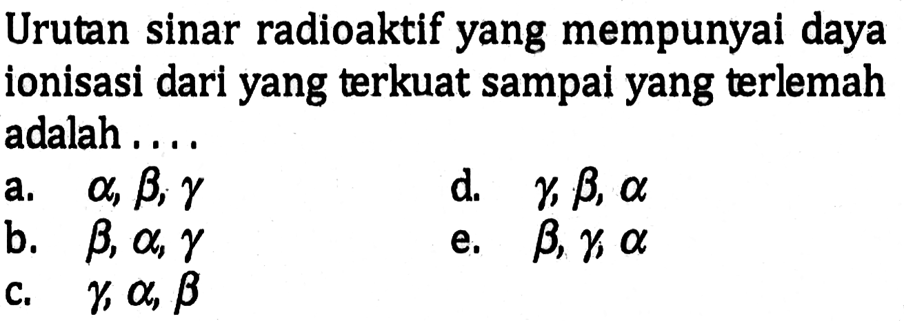 Urutan sinar radioaktif yang mempunyai daya ionisasi dari yang terkuat sampai yang terlemah adalah....a. alpha, beta, gamma b. beta, alpha, gamma c. gamma, alpha, beta d. gamma, beta, alpha e. beta, gamma, alpha 