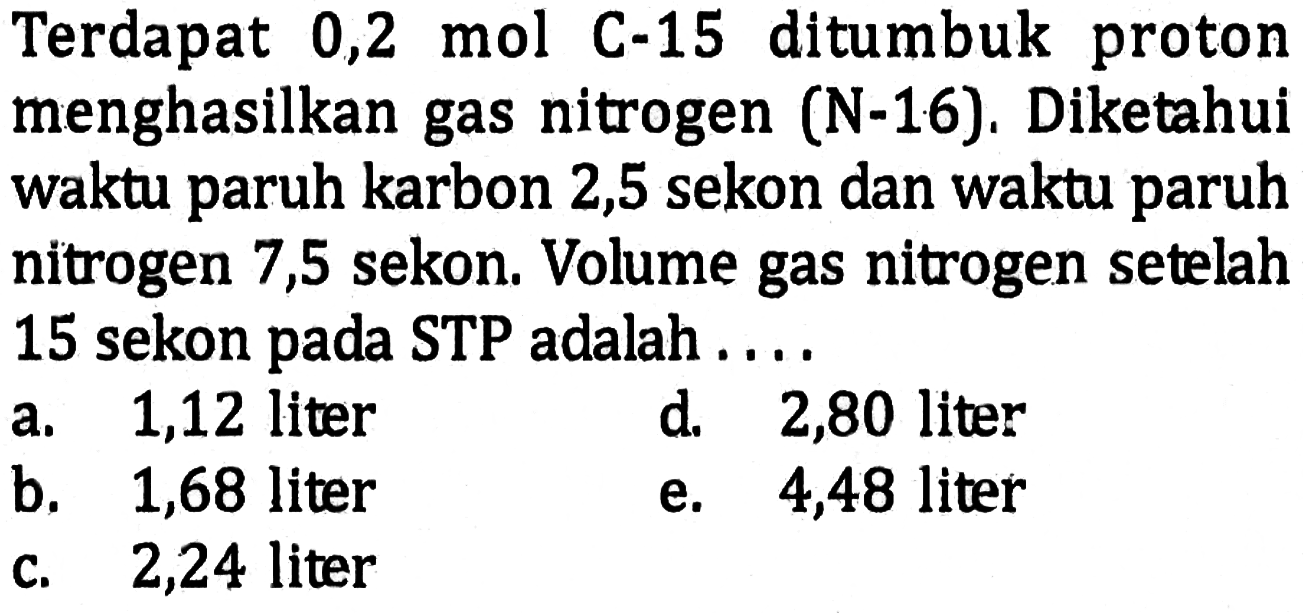 Terdapat 0,2 mol C-15 ditumbuk proton menghasilkan gas nitrogen (N-16). Diketahui waktu paruh karbon 2,5 sekon dan waktu paruh nitrogen 7,5 sekon. Volume gas nitrogen setelah 15 sekon pada STP adalah ....