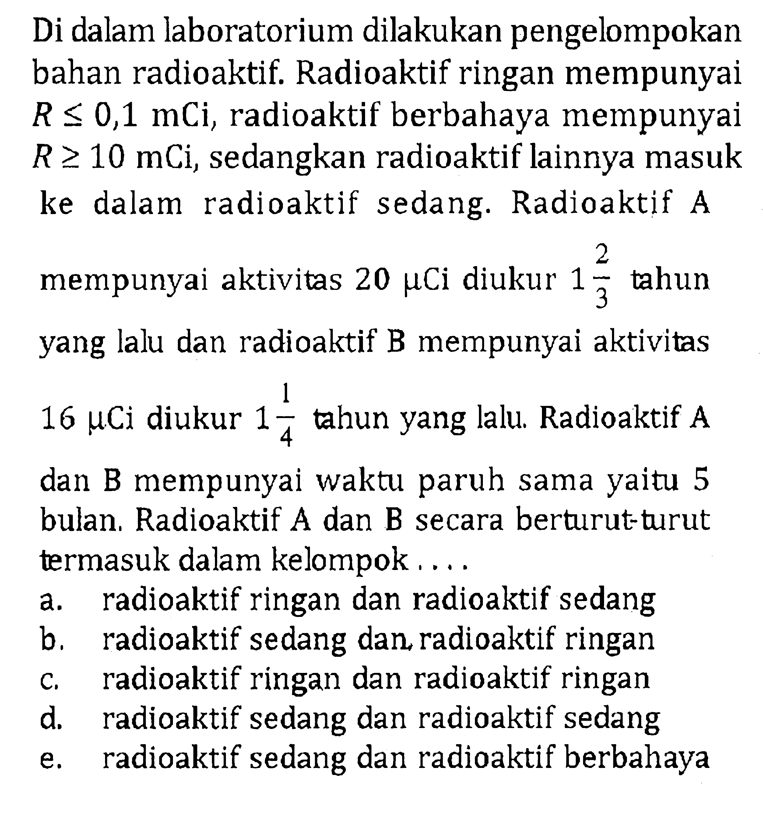 Di dalam laboratorium dilakukan pengelompokan bahan radioaktif. Radioaktif ringan mempunyai R<=0,1 mCi, radioaktif berbahaya mempunyai R>=10 mCi, sedangkan radioaktif lainnya masuk ke dalam radioaktif sedang. Radioaktif A mempunyai aktivitas 20 mu Ci diukur 1 2/3 tahun yang lalu dan radioaktif B mempunyai aktivitas 16 mu Ci diukur 1 1/4 tahun yang lalu. Radioaktif A dan B mempunyai waktu paruh sama yaitu 5 bulan. Radioaktif A dan B secara berturut-turut termasuk dalam kelompok ....