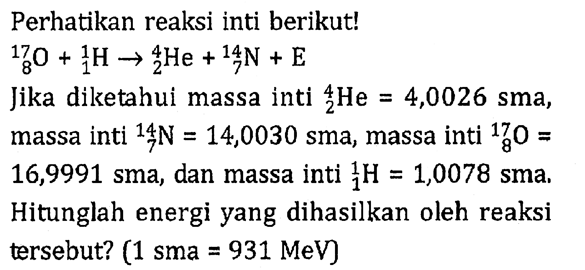 Perhatikan reaksi inti berikut! 17 8 O+ 1 1 H -> 4 2 He+14 7 N+E Jika diketahui massa inti 4 2 He=4,0026 sma, massa inti 14 7 N=14,0030 sma, massa inti 17 8 O= 16,9991 sma, dan massa inti 1 1 H=1,0078 sma. Hitunglah energi yang dihasilkan oleh reaksi tersebut? (1 sma=931 MeV)