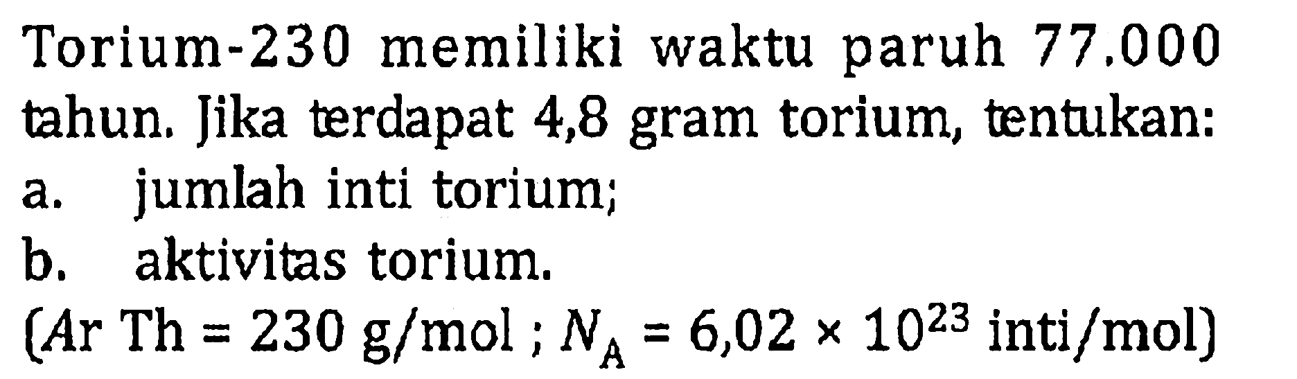 Torium-230 memiliki waktu paruh  77.000  tahun. Jika terdapat 4,8 gram torium, tentukan:
a. jumlah inti torium;
b. aktivitas torium.
 (Ar Th=230 g/mol ; NA=6,02 x 10^(23) inti/mol) 