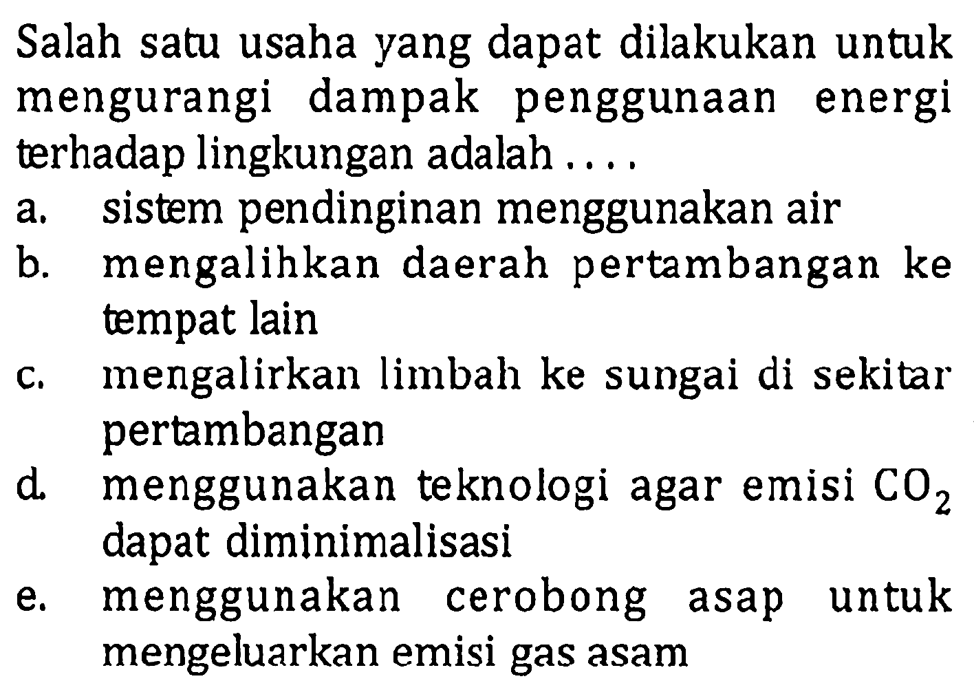 Salah satu usaha yang dapat dilakukan untuk mengurangi dampak penggunaan energi terhadap lingkungan adalah .... a. sistem pendinginan menggunakan air b. mengalihkan daerah pertambangan ke tempat lain c. mengalirkan limbah ke sungai di sekitar pertambangan d. menggunakan teknologi agar emisi  CO2 dapat diminimalisasi e. menggunakan cerobong asap untuk mengeluarkan emisi gas asam 