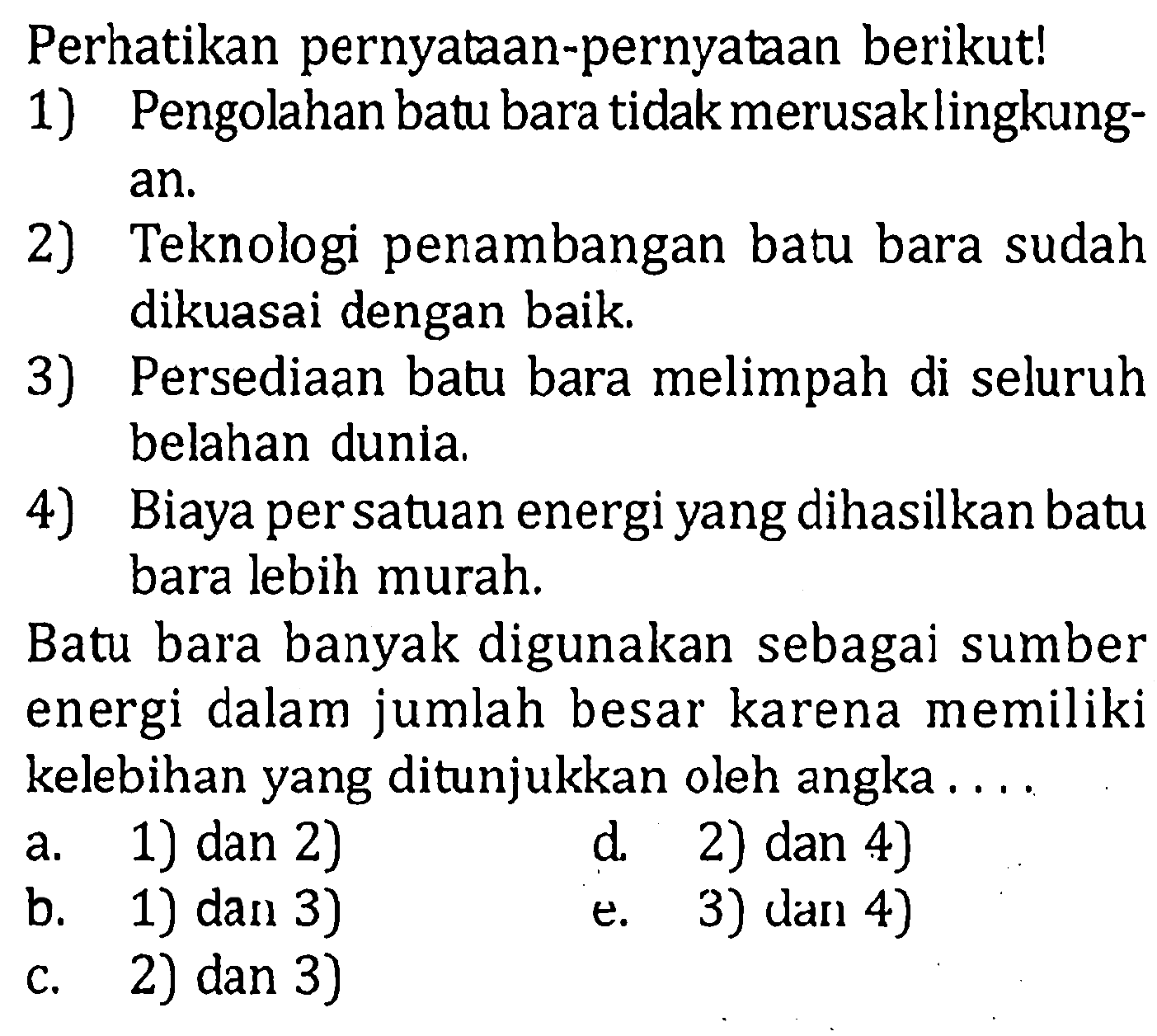 Perhatikan pernyataan-pernyataan berikut!1) Pengolahan batu bara tidak merusak lingkungan.2) Teknologi penambangan batu bara sudah dikuasai dengan baik.3) Persediaan batu bara melimpah di seluruh belahan dunia.4) Biaya per satuan energi yang dihasilkan batu bara lebih murah.Batu bara banyak digunakan sebagai sumber energi dalam jumlah besar karena memiliki kelebihan yang ditunjukkan oleh angka.... a. 1) dan 2) d. 2) dan 4) b. 1) dan 3) e. 3) dan 4) c. 2) dan 3)