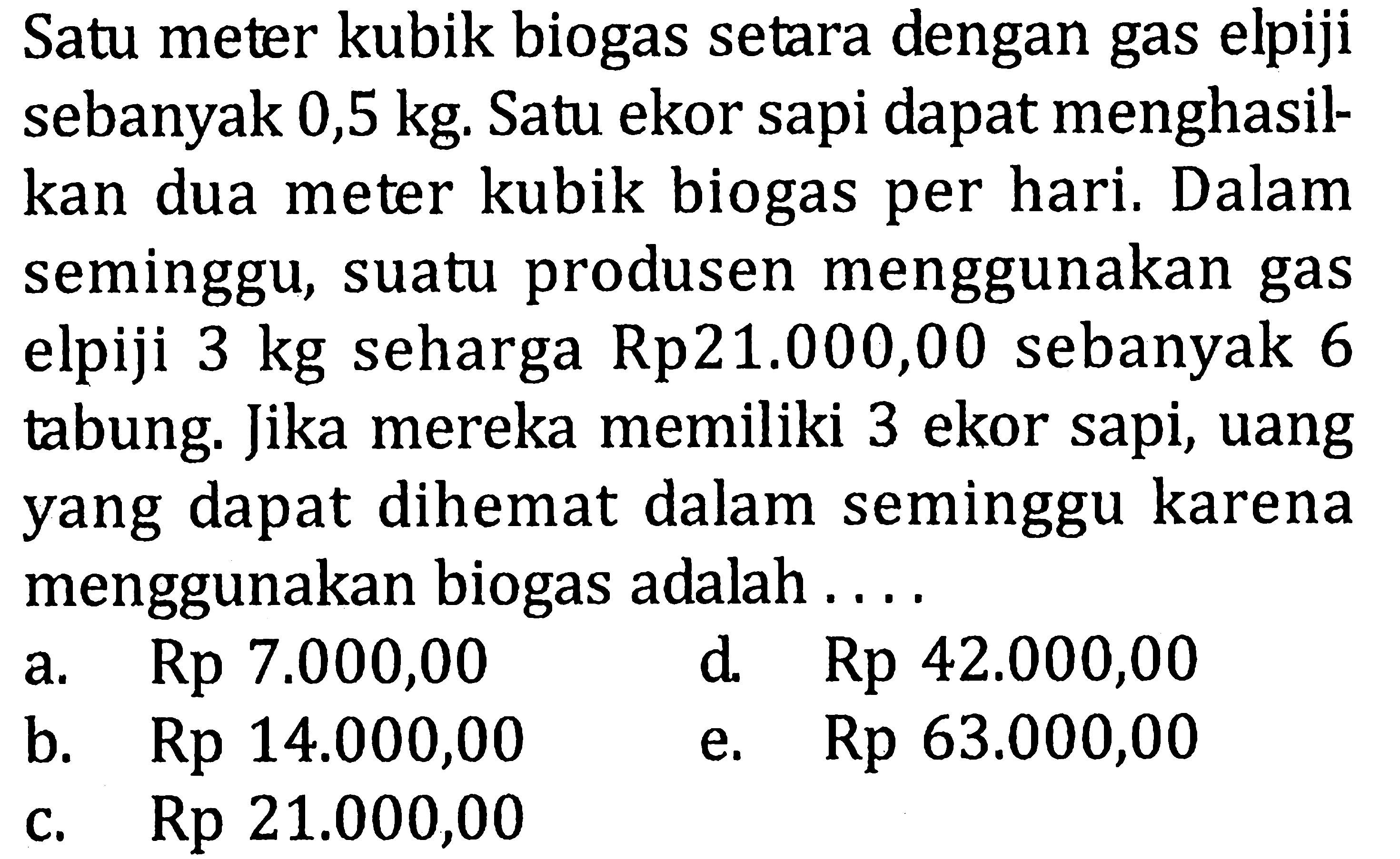 Satu meter kubik biogas setara dengan gas elpiji sebanyak 0,5 kg. Satu ekor sapi dapat menghasilkan dua meter kubik biogas per hari. Dalam seminggu, suatu produsen menggunakan gas elpiji 3 kg seharga Rp21.000,00 sebanyak 6 tabung. Jika mereka memiliki 3 ekor sapi, uang yang dapat dihemat dalam seminggu karena menggunakan biogas adalah....
