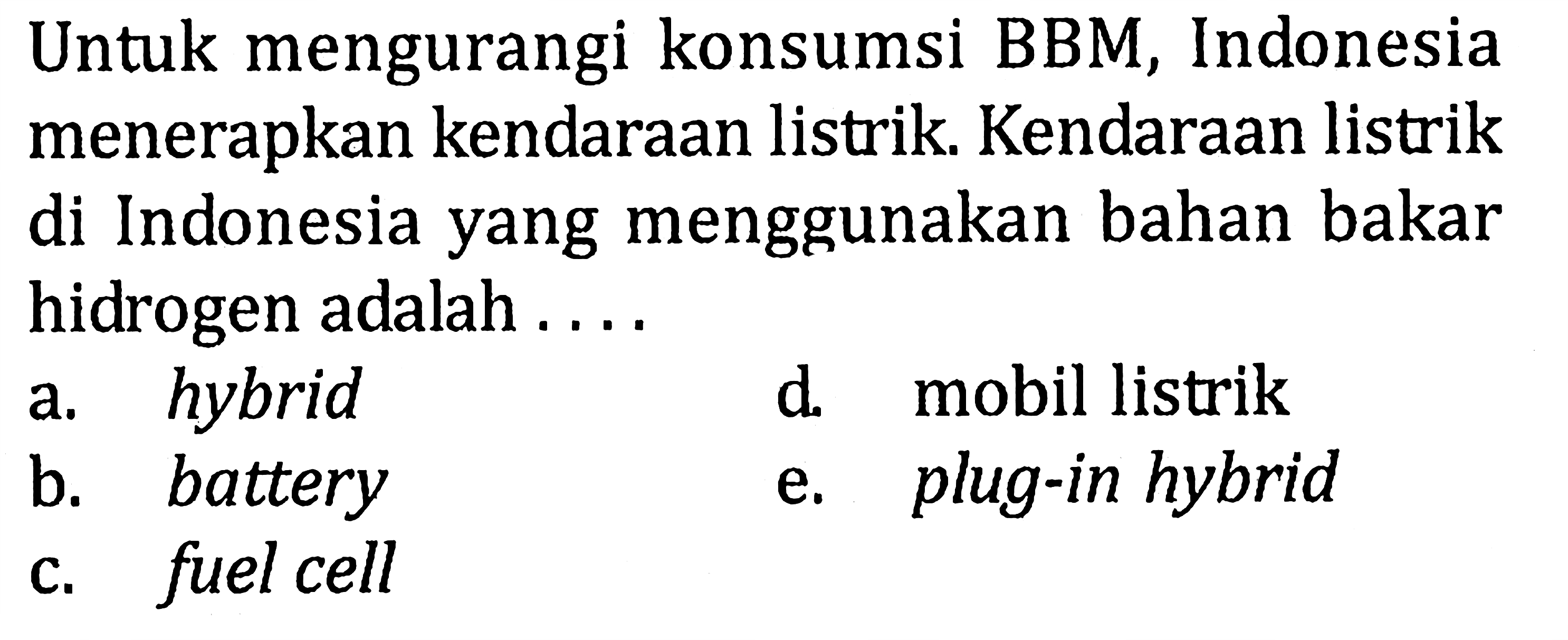 Untuk mengurangi konsumsi BBM, Indonesia menerapkan kendaraan listrik. Kendaraan listrik di Indonesia yang menggunakan bahan bakar hidrogen adalah .... 
a. hybrid 
d. mobil listrik 
b. battery 
e. plug-in hybrid 
c. fuel cell 