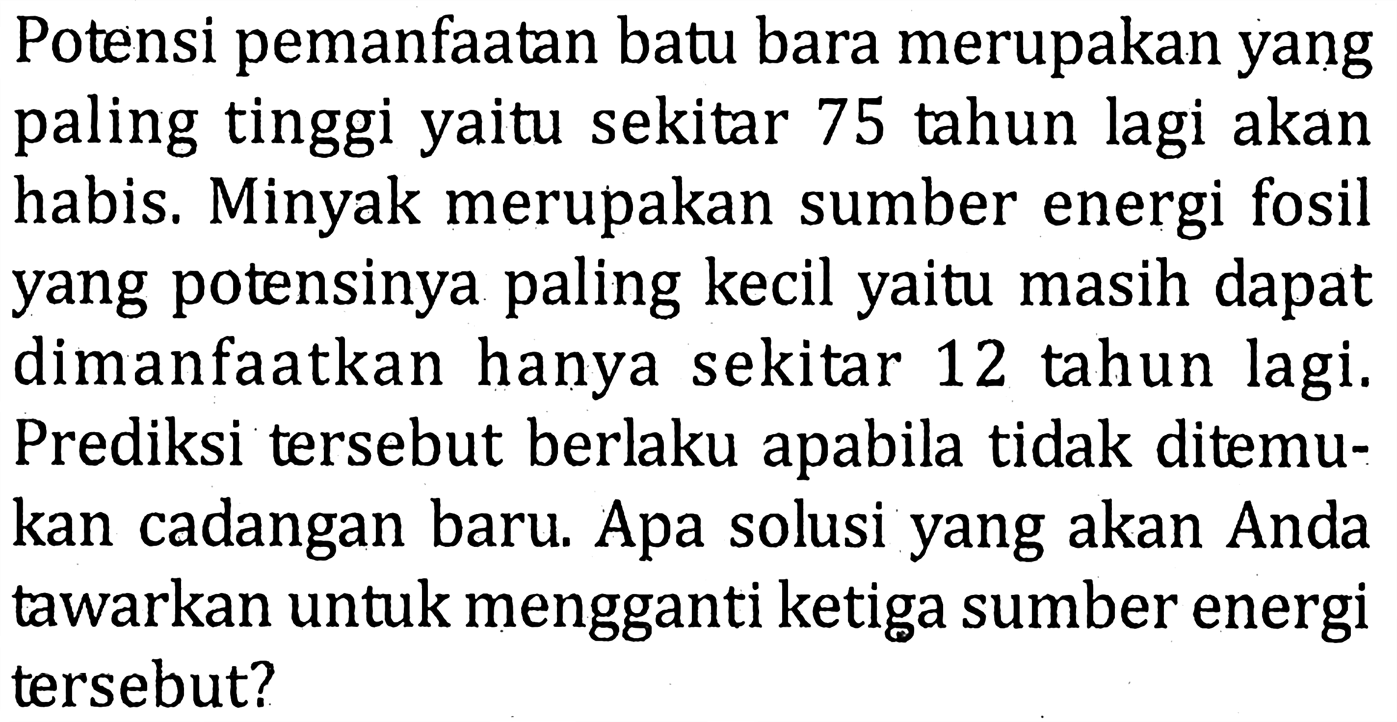 Potensi pemanfaatan batu bara merupakan yang paling tinggi yaitu sekitar 75 tahun lagi akan habis. Minyak merupakan sumber energi fosil yang potensinya paling kecil yaitu masih dapat dimanfaatkan hanya sekitar 12 tahun lagi. Prediksi tersebut berlaku apabila tidak ditemukan cadangan baru. Apa solusi yang akan Anda tawarkan untuk mengganti ketiga sumber energi tersebut?