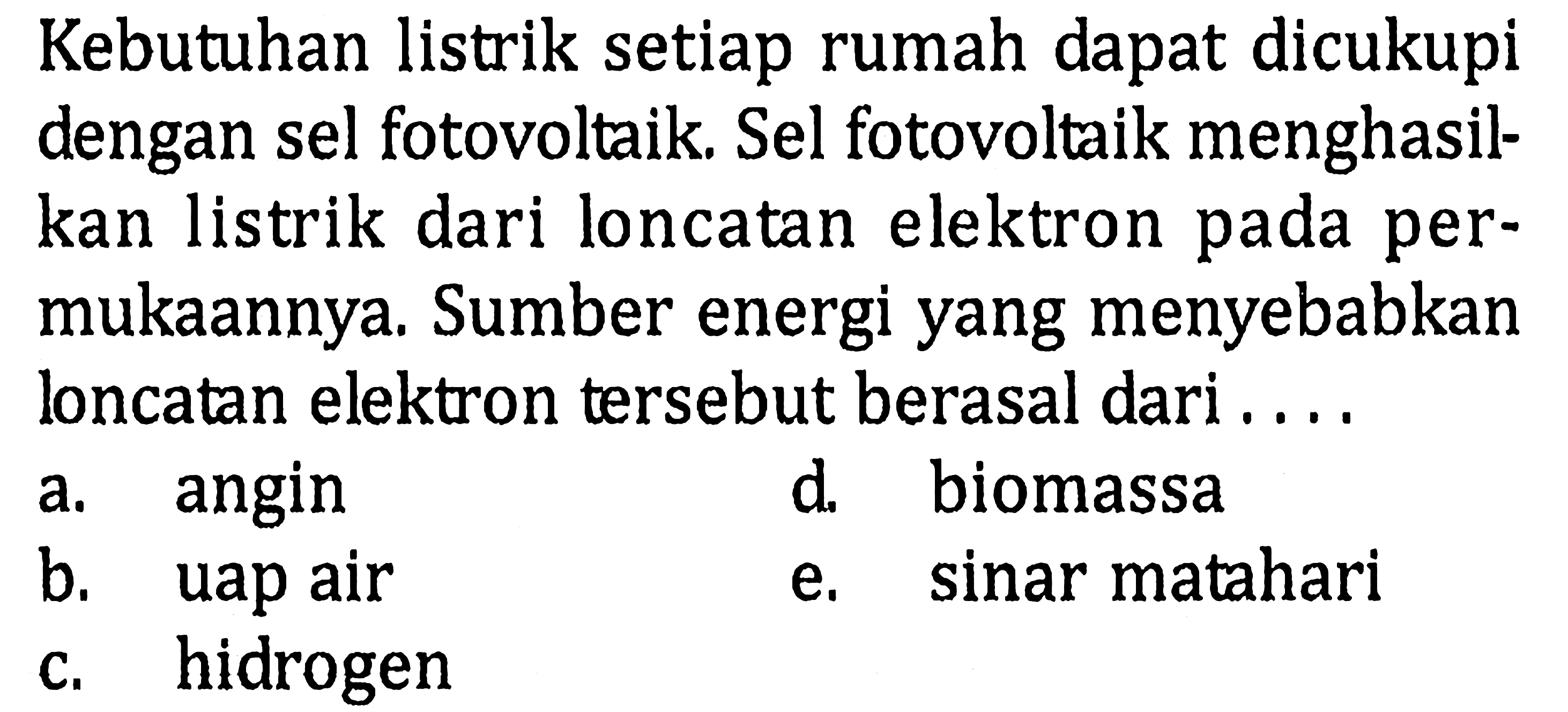 Kebutuhan listrik setiap rumah dapat dicukupi dengan sel fotovoltaik. Sel fotovoltaik menghasilkan listrik dari loncatan elektron pada permukaannya. Sumber energi yang menyebabkan loncatan elektron tersebut berasal dari....a. angind. biomassab. uap aire. sinar mataharic. hidrogen