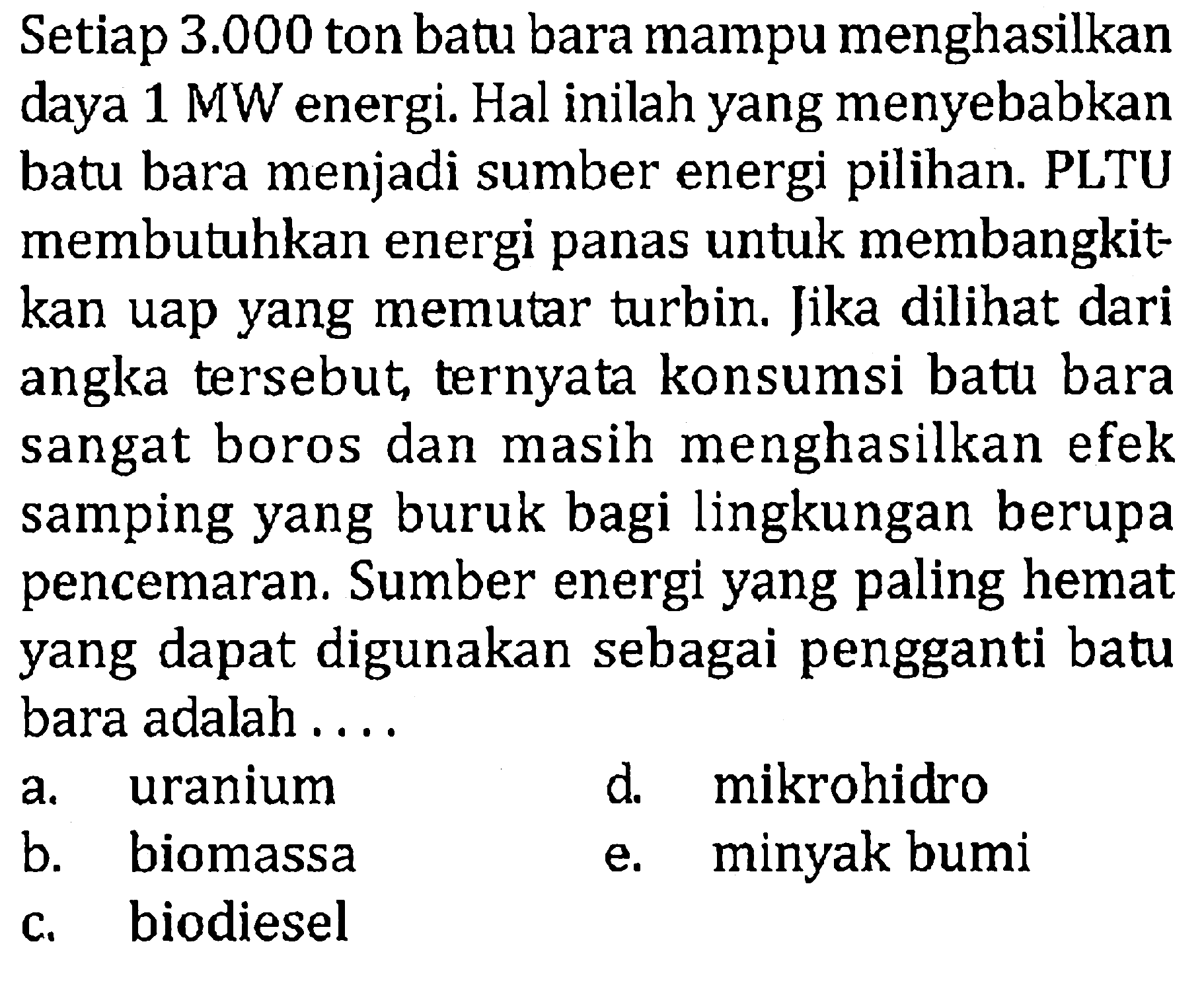 Setiap  3.000  ton batu bara mampu menghasilkan daya 1 MW energi. Hal inilah yang menyebabkan batu bara menjadi sumber energi pilihan. PLTU membutuhkan energi panas untuk membangkitkan uap yang memutar turbin. Jika dilihat dari angka tersebut, ternyata konsumsi batu bara sangat boros dan masih menghasilkan efek samping yang buruk bagi lingkungan berupa pencemaran. Sumber energi yang paling hemat yang dapat digunakan sebagai pengganti batu bara adalah ....