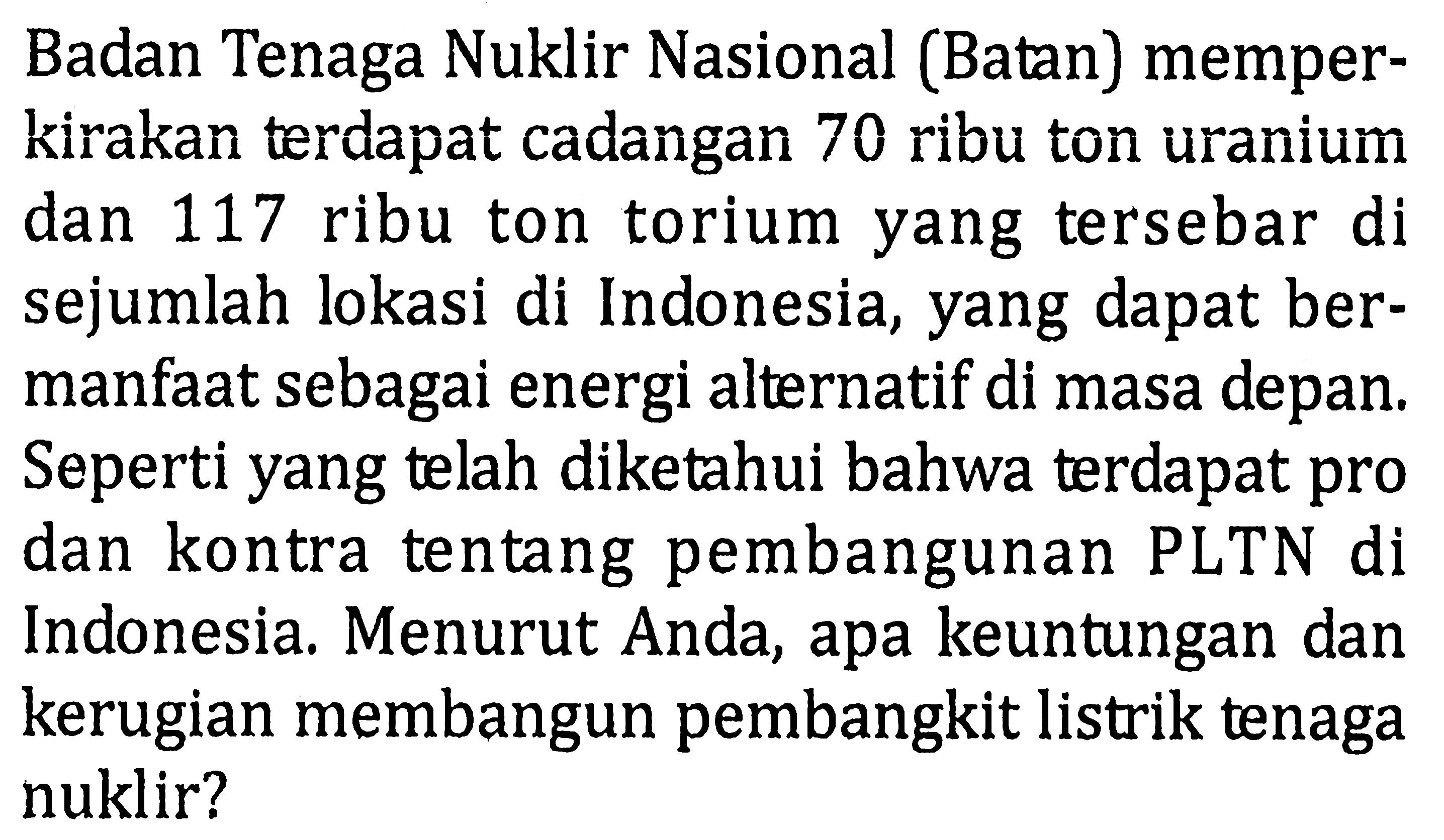 Badan Tenaga Nuklir Nasional (Batan) memperkirakan terdapat cadangan 70 ribu ton uranium dan 117 ribu ton torium yang tersebar di sejumlah lokasi di Indonesia, yang dapat bermanfaat sebagai energi alternatif di masa depan. Seperti yang telah diketahui bahwa terdapat pro dan kontra tentang pembangunan PLTN di Indonesia. Menurut Anda, apa keuntungan dan kerugian membangun pembangkit listrik tenaga nuklir?