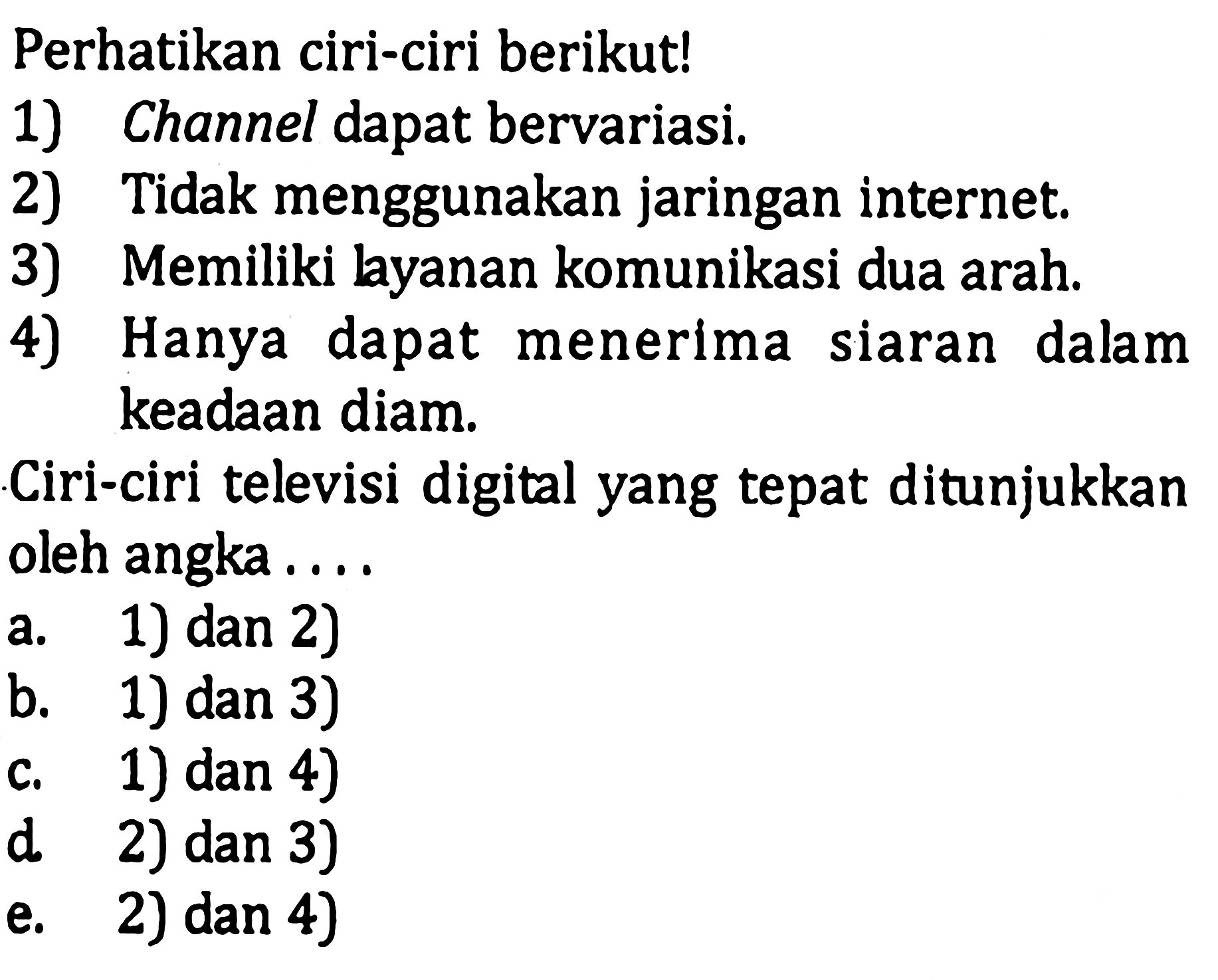 Perhatikan ciri-ciri berikut!
1) Channel dapat bervariasi.
2) Tidak menggunakan jaringan internet.
3) Memiliki layanan komunikasi dua arah.
4) Hanya dapat menerima siaran dalam keadaan diam.
Ciri-ciri televisi digital yang tepat ditunjukkan oleh angka ....