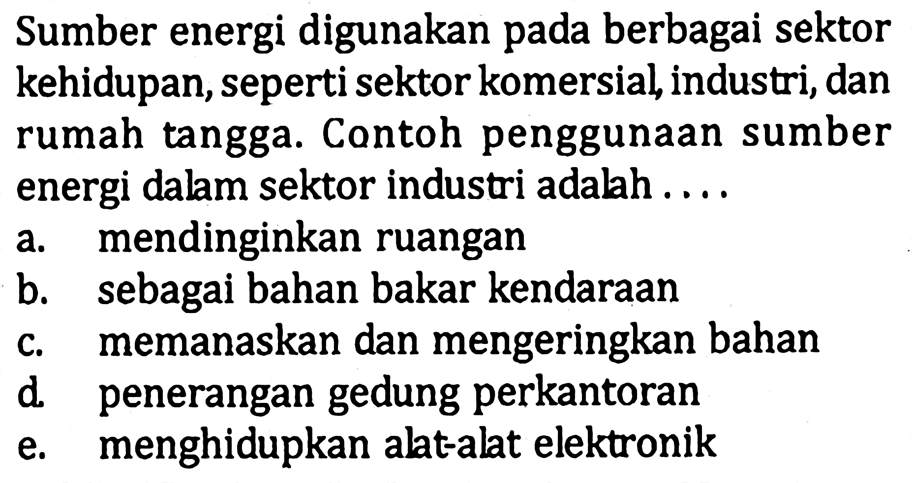 Sumber energi digunakan pada berbagai sektor kehidupan, seperti sektor komersial, industri, dan rumah tangga. Contoh penggunaan sumber energi dalam sektor industri adahah ....a. mendinginkan ruanganb. sebagai bahan bakar kendaraanc. memanaskan dan mengeringkan bahand. penerangan gedung perkantorane. menghidupkan alat-alat elektronik