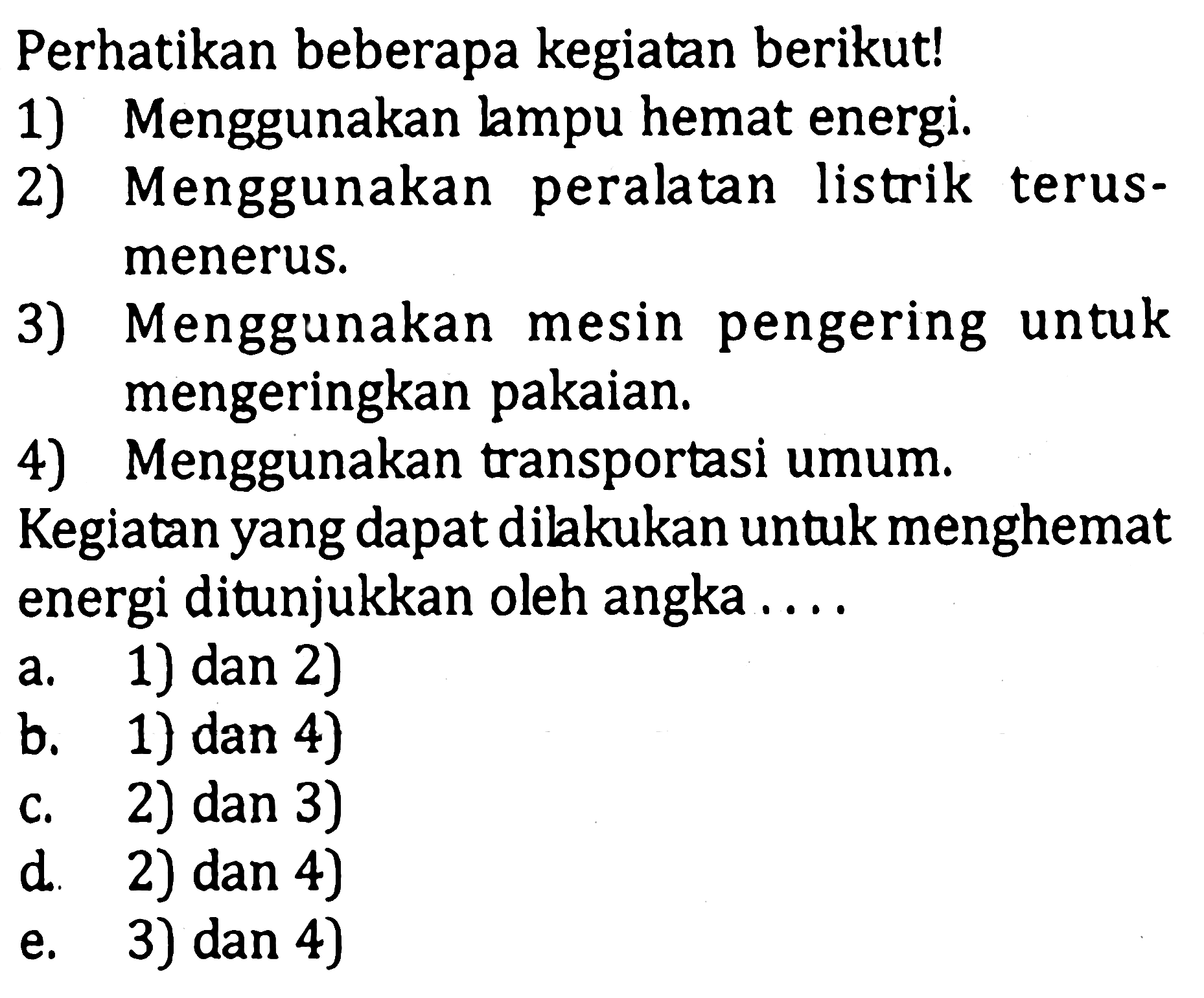 Perhatikan beberapa kegiatan berikut!1) Menggunakan lampu hemat energi.2) Menggunakan peralatan listrik terusmenerus.3) Menggunakan mesin pengering untuk mengeringkan pakaian.4) Menggunakan transportasi umum.Kegiatan yang dapat dilakukan untuk menghemat energi ditunjukkan oleh angka....