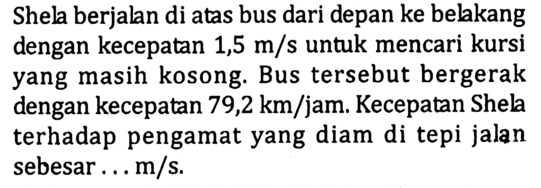 Shela berjalan di atas bus dari depan ke belakang dengan kecepatan 1,5 m/s  untuk mencari kursi yang masih kosong. Bus tersebut bergerak dengan kecepatan 79,2 km/jam. Kecepatan Shela terhadap pengamat yang diam di tepi jalan sebesar ... m/s.