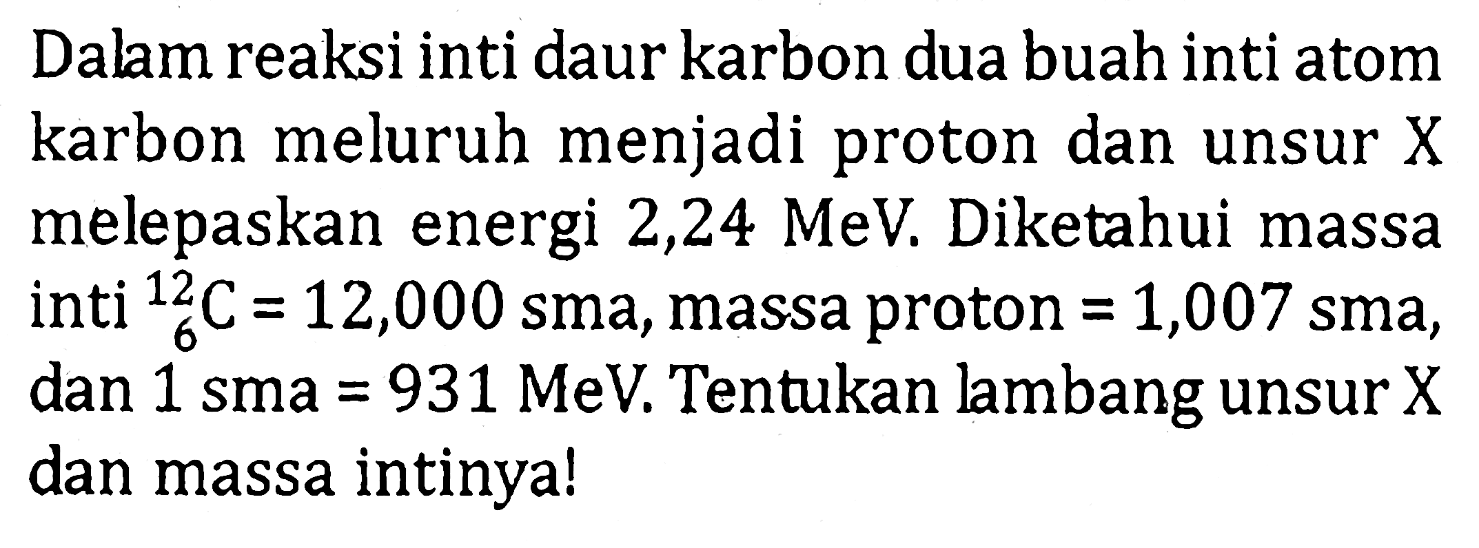 Dalam reaksi inti daur karbon dua buah inti atom karbon meluruh menjadi proton dan unsur X melepaskan energi 2,24 MeV. Diketahui massa inti 12 6 C=12,000 sma, massa proton=1,007 sma, dan 1 sma=931 MeV. Tentukan lambang unsur X dan massa intinya!