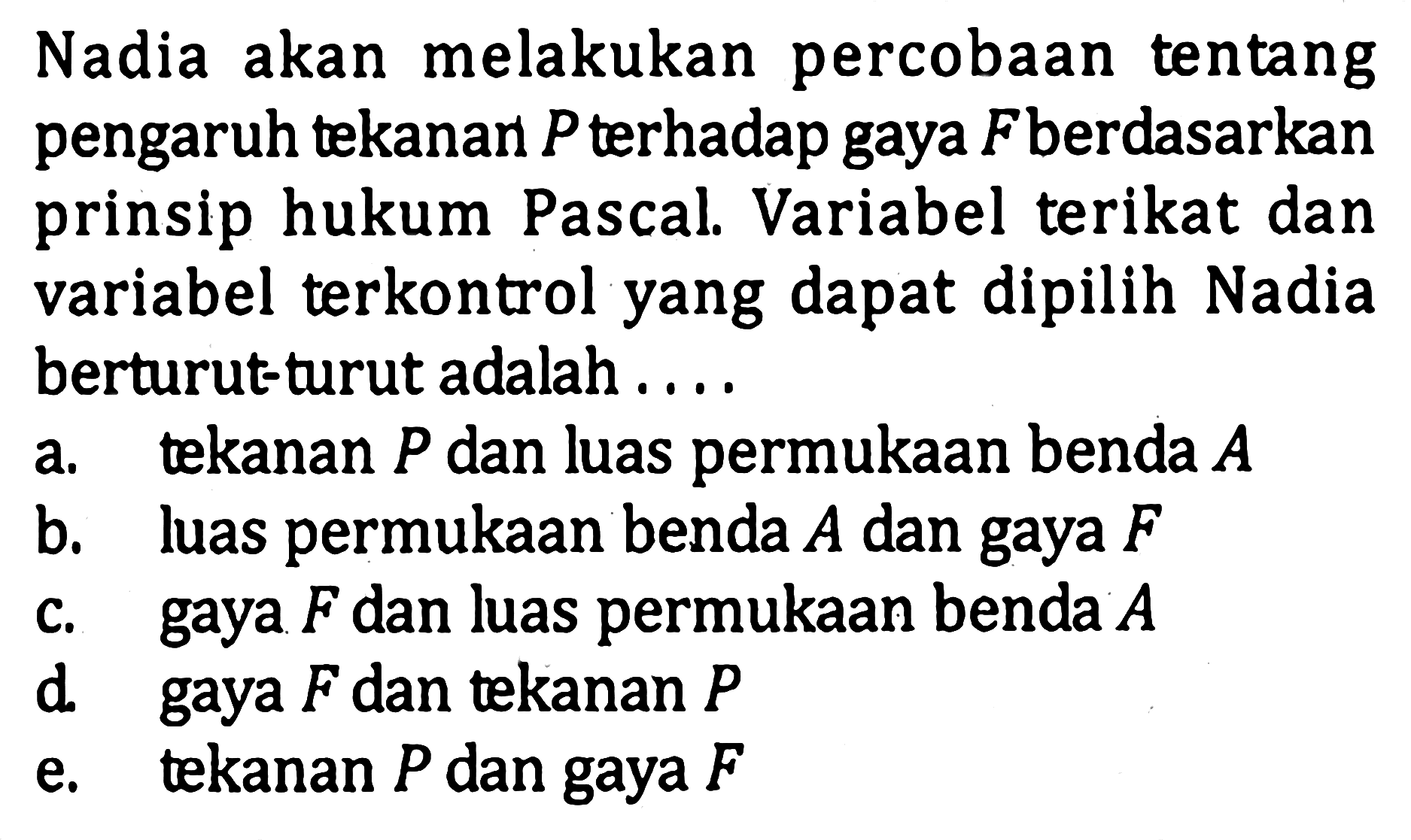 Nadia akan melakukan percobaan tentang pengaruh tekanan P terhadap gaya F berdasarkan prinsip hukum Pascal. Variabel terikat dan variabel terkontrol yang dapat dipilih Nadia berturut-turut adalah ...