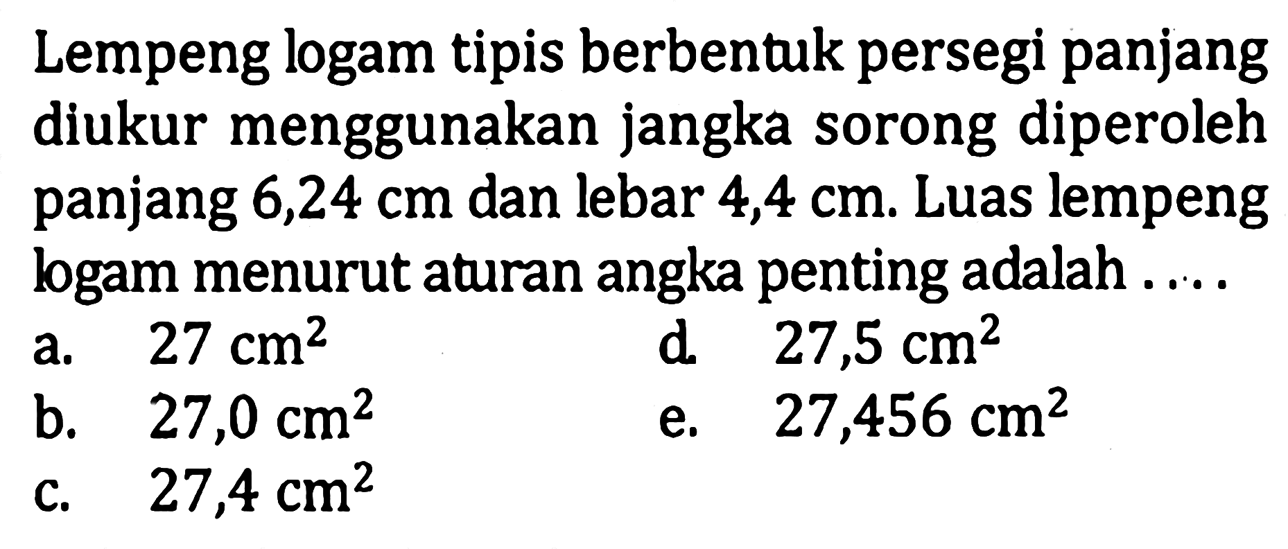 Lempeng logam tipis berbentuk persegi panjang diukur menggunakan jangka sorong diperoleh panjang 6,24 cm dan lebar 4,4 cm. Luas lempeng logam menurut aturan angka penting adalah ...