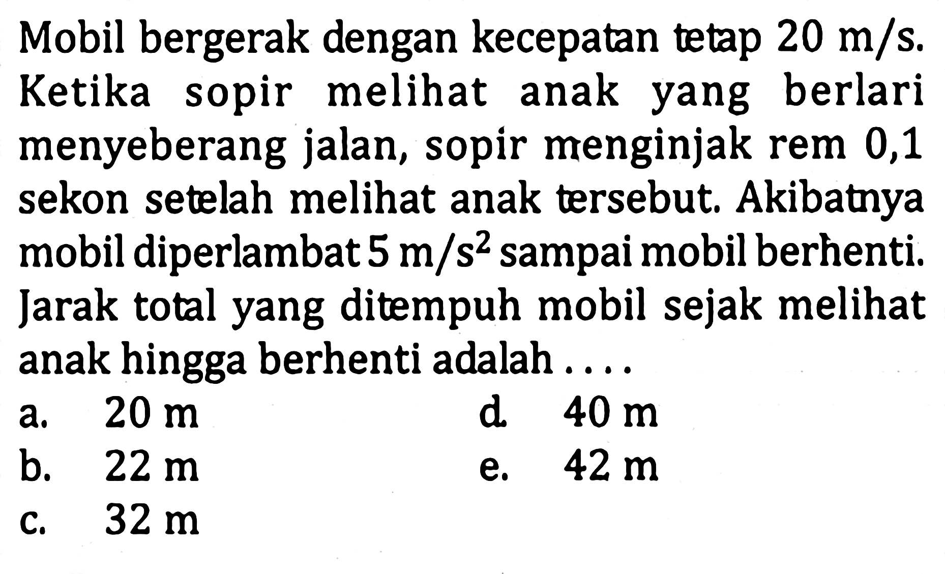 Mobil bergerak dengan kecepatan tetap 20 m/s. Ketika sopir melihat anak yang berlari menyeberang jalan, sopir menginjak rem 0,1 sekon setelah melihat anak tersebut. Akibatnya mobil diperlambat 5 m/s^2 sampai mobil berhenti. Jarak total yang ditempuh mobil sejak melihat anak hingga berhenti adalah . . . .