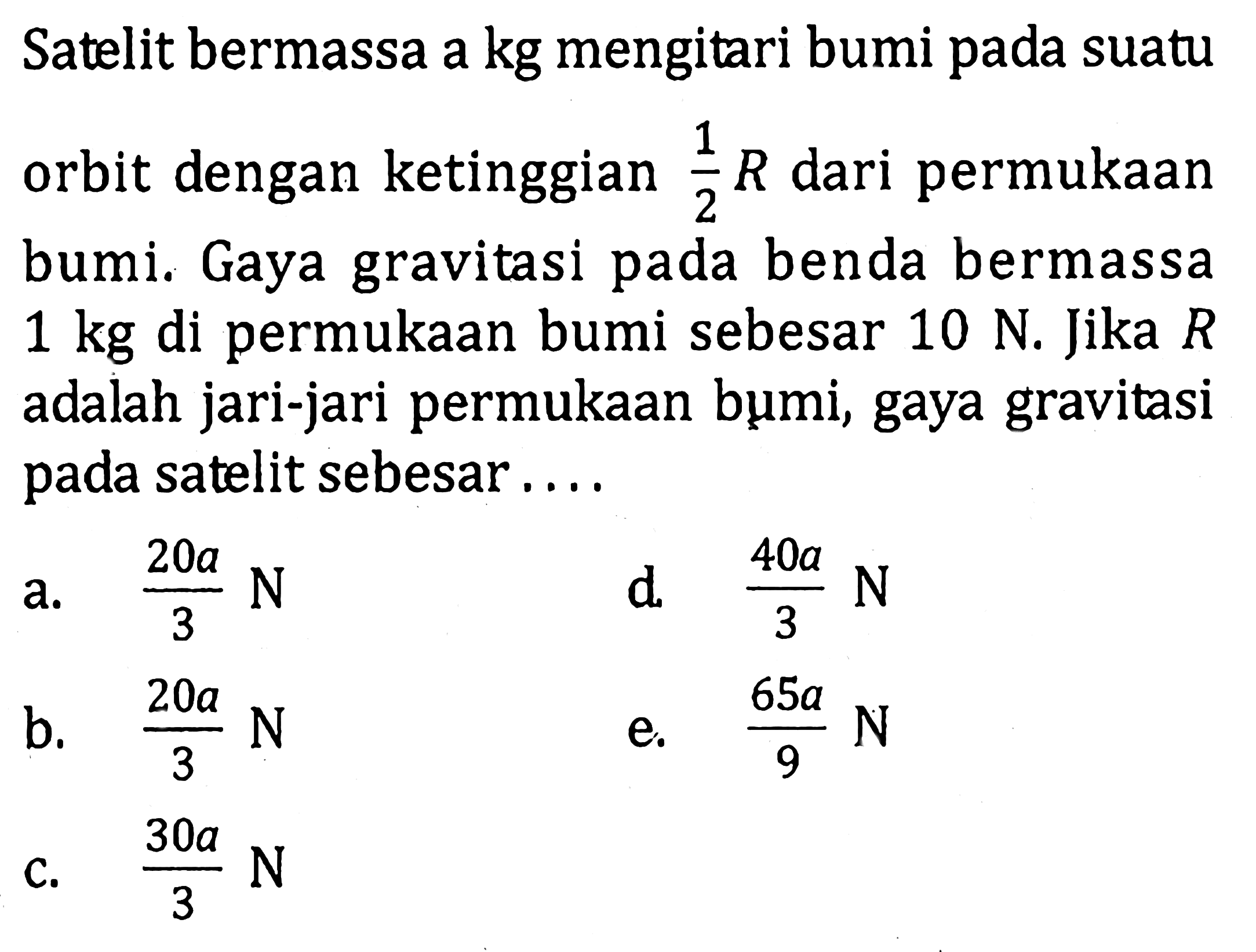 Satelit bermassa a kg mengitari bumi pada suatu orbit dengan ketinggian  1/2 R  dari permukaan bumi. Gaya gravitasi pada benda bermassa  1 kg  di permukaan bumi sebesar  10 N . Jika  R  adalah jari-jari permukaan bumi, gaya gravitasi pada satelit sebesar....