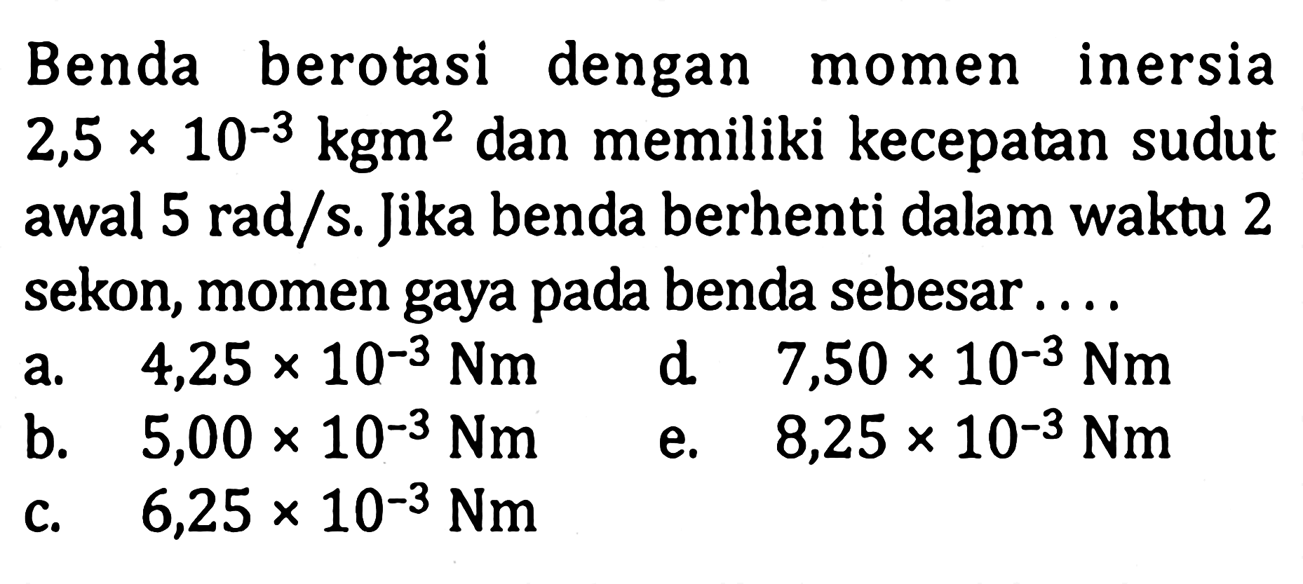 Benda berotasi dengan momen inersia 2,5 x 10^(-3) kgm^2 dan memiliki kecepatan sudut awal 5 rad/s. Jika benda berhenti dalam waktu 2 sekon, momen gaya pada benda sebesar ....