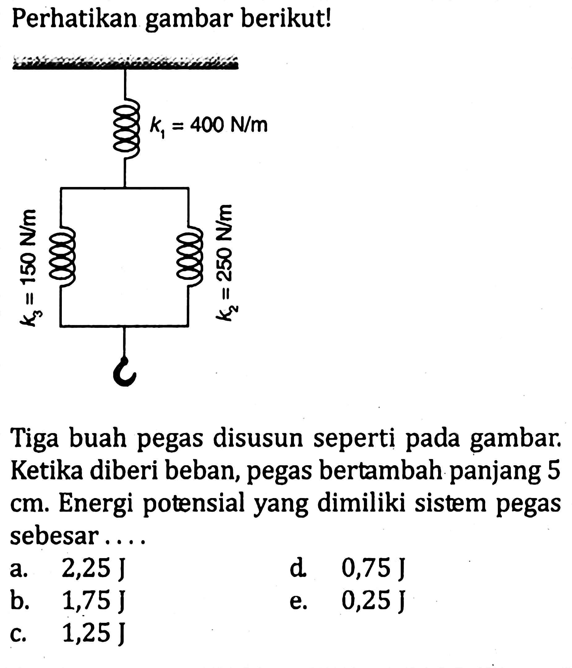 Perhatikan gambar berikut! k1 = 400 N/m k2 = 150 N/m k3 = 250 N/m Tiga buah pegas disusun seperti pada gambar. Ketika diberi beban, pegas bertambah panjang 5 cm. Energi potensial yang dimiliki sistem pegas sebesar ....