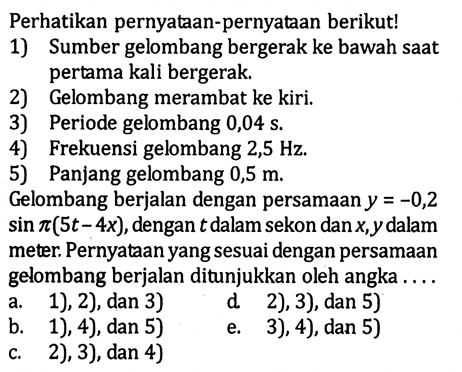 Perhatikan pernyataan-pernyataan berikut! 1) Sumber gelombang bergerak ke bawah saat pertama kali bergerak. 2) Gelombang merambat ke kiri. 3) Periode gelombang 0,04 s 4) Frekuensi gelombang 2,5 Hz 5) Panjang gelombang 0,5 m Gelombang berjalan dengan persamaan y=-0,2 sin pi(5t-4x), dengan t dalam sekon dan x, y dalam meter. Pernyataan yang sesuai dengan persamaan gelombang berjalan ditunjukkan oleh angka .... a. 1), 2), dan 3) b. 1), 4), dan 5) c. 2), 3), dan 4) d). 2), 3), dan 5) e). 3), 4), dan 5) 