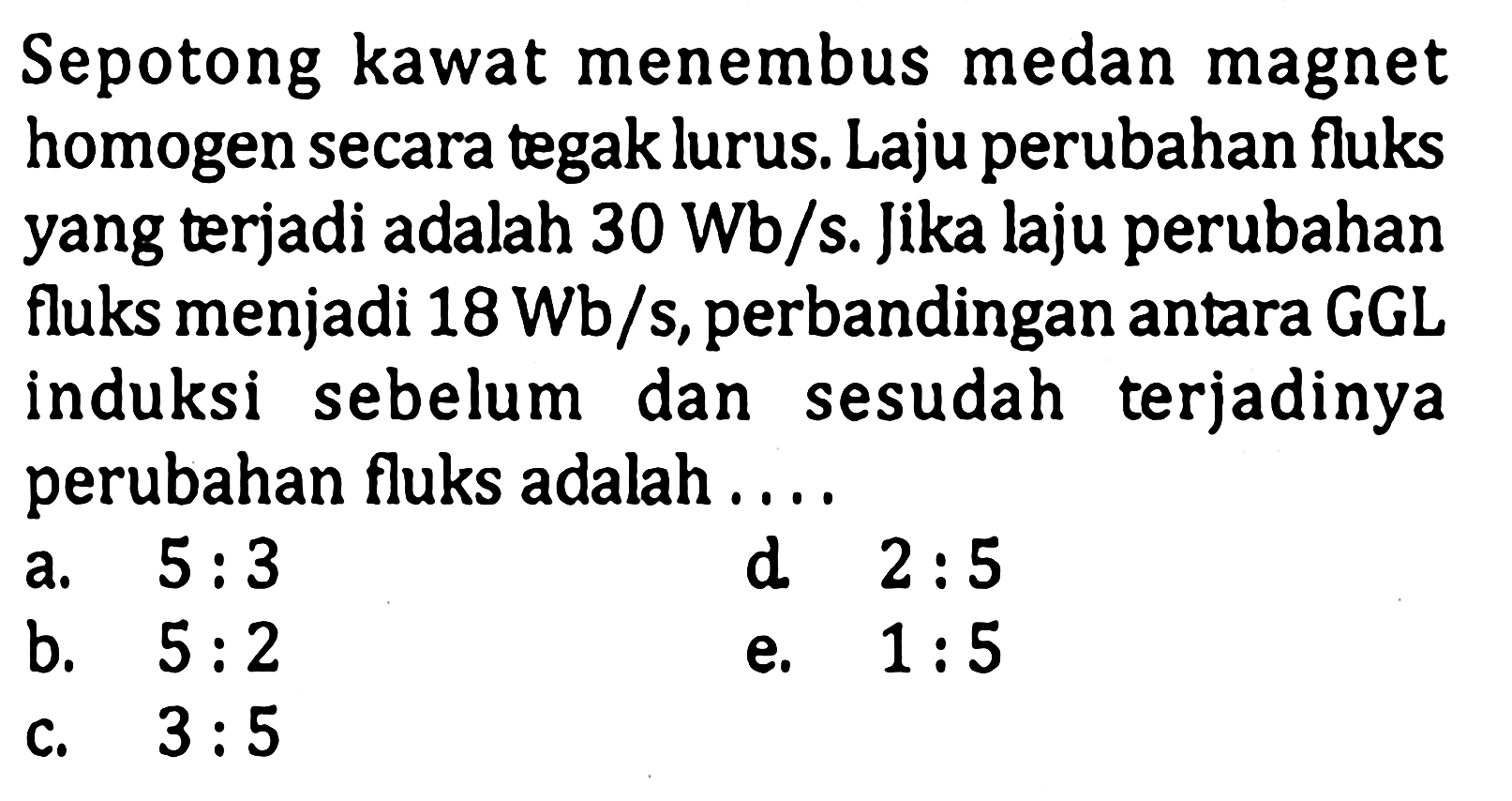 Sepotong kawat menembus medan magnet homogen secara tegak lurus. Laju perubahan fluks yang terjadi adalah 30 Wb/s. Jika laju perubahan fluks menjadi 18 Wb/s, perbandingan antara GGL induksi sebelum dan sesudah terjadinya perubahan fluks adalah ...