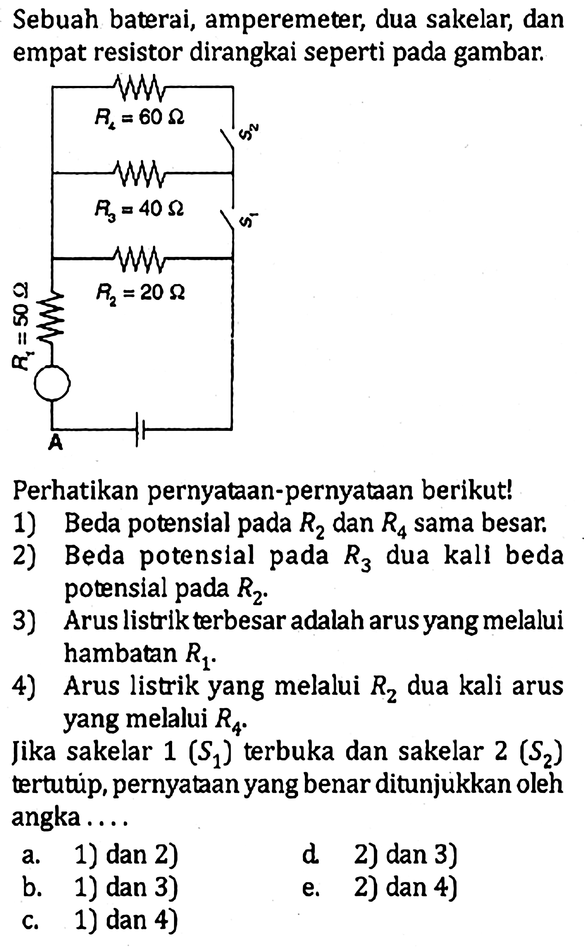 Sebuah baterai, amperemeter, dua sakelar, dan empat resistor dirangkai seperti pada gambar. 
R4 = 60 Ohm S2 R3 = 40 Ohm S1 R2 = 20 Ohm R1 = 50 Ohm A 
Perhatikan pernyataan-pernyataan berikut! 
1) Beda potensial pada R2 dan R4 sama besar. 2) Beda potensial pada R3 dua kali beda potensial pada R2. 3) Arus listrik terbesar adalah arus yang melalui hambatan R1. 4) Arus listrik yang melalui R2 dua kali arus yang melalui R4. 
Jika sakelar 1 (S1) terbuka dan sakelar 2 (S2) tertutup, pernyataan yang benar ditunjukkan oleh angka 
a. 1) dan 2) d. 2) dan 3) b. 1) dan 3) e. 2) dan 4) c. 1) dan 4) 