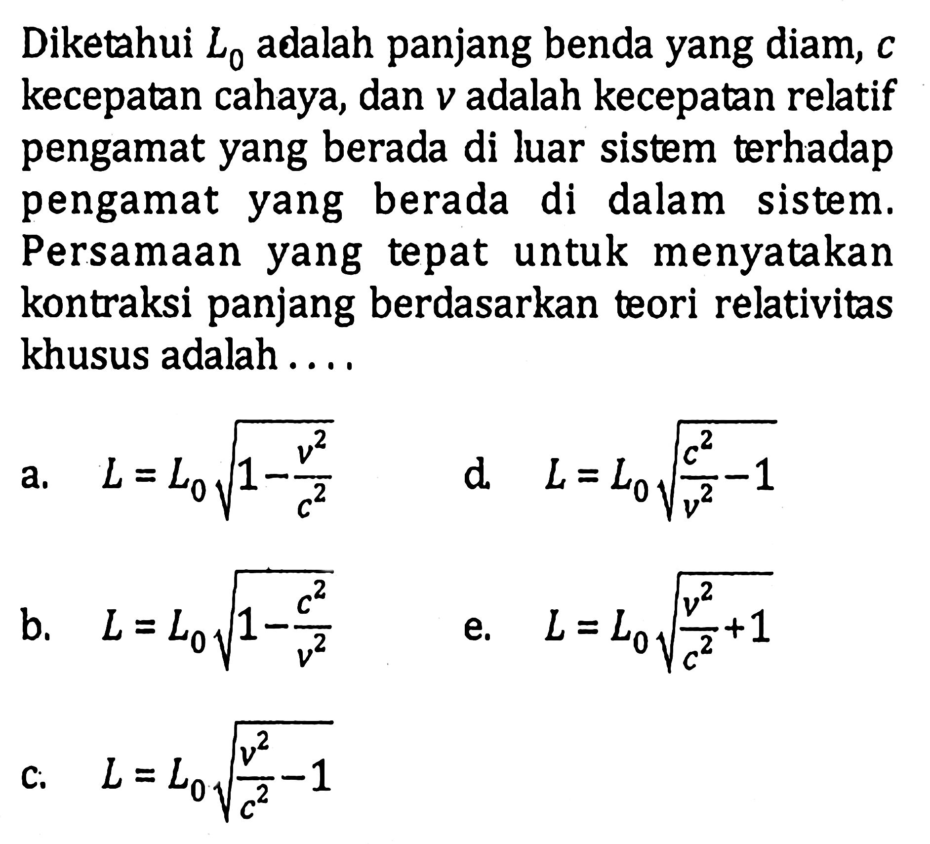 Diketahui  L0  adalah panjang benda yang diam,  c  kecepatan cahaya, dan  v  adalah kecepatan relatif pengamat yang berada di luar sistem terhadap pengamat yang berada di dalam sistem. Persamaan yang tepat untuk menyatakan kontraksi panjang berdasarkan teori relativitas khusus adalah .... 
a.  L=L0 akar(1-v^2/c^2) 
d  L=L0 akar(c^2/v^2-1) 
b.  L=L0 akar(1-c^2/v^2) 
e.  L=L0 akar(v^2/c^2+1) 
c.  L=L0 akar(v^2/c^2-1) 