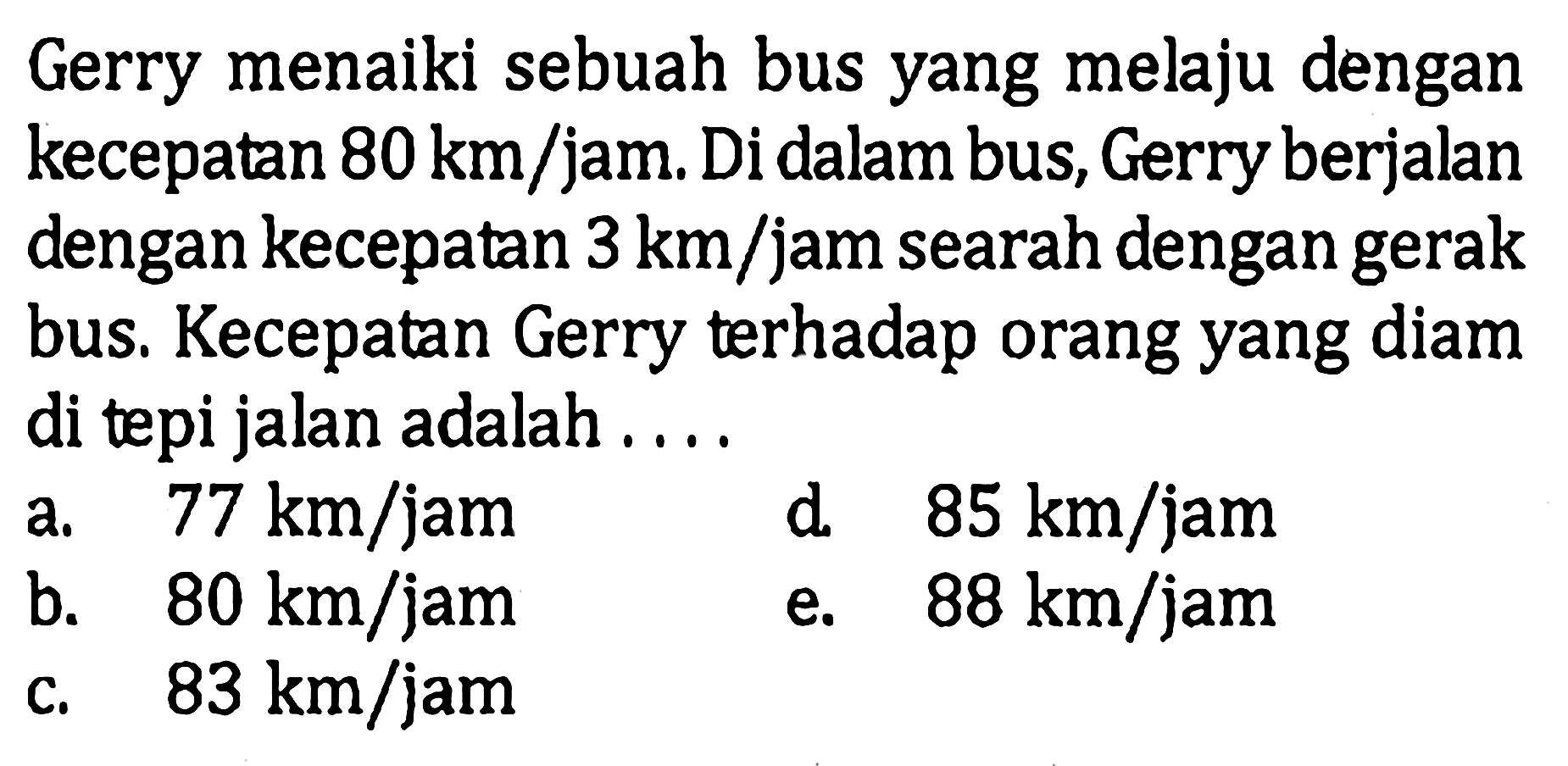 Gerry menaiki sebuah bus yang melaju dengan kecepatan 80 km/jam. Di dalam bus, Gerry berjalan dengan kecepatan 3 km/jam searah dengan gerak bus. Kecepatan Gerry terhadap orang yang diam di tepi jalan adalah....
