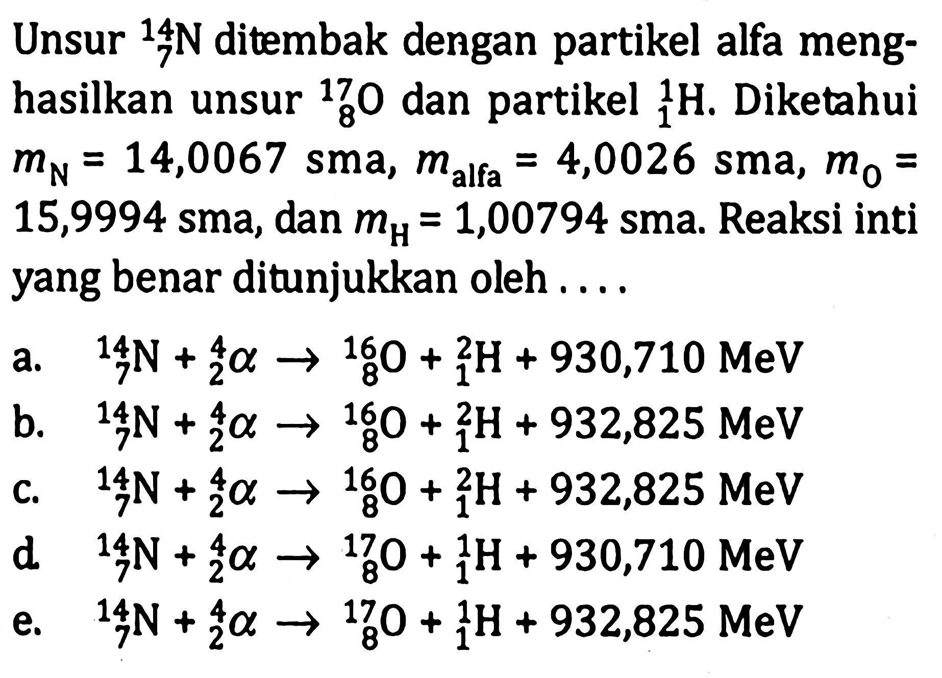 Unsur 14 7 N ditembak dengan partikel alfa menghasilkan unsur 17 8 O dan partikel 1 1 H. Diketahui mN=14,0067 sma, m alfa =4,0026 sma, m0=15,9994 sma, dan mH=1,00794 sma. Reaksi inti yang benar ditunjukkan oleh .... a. 14 7 N+ 4 2 a -> 16 8 O+ 2 1 H+930,710 MeV b. 14 7 N+ 4 2 a -> 16 8 O+ 2 1 H+932,825 MeV c. 14 7 N+ 4 2 a -> 16 8 O+ 2 1 H+932,825 MeV d. 14 7 N+ 4 2 a -> 17 8 O+ 2 1 H+930,710 MeV e. 14 7 N+ 4 2 a -> 17 8 O+ 1 1 H+932,825 MeV