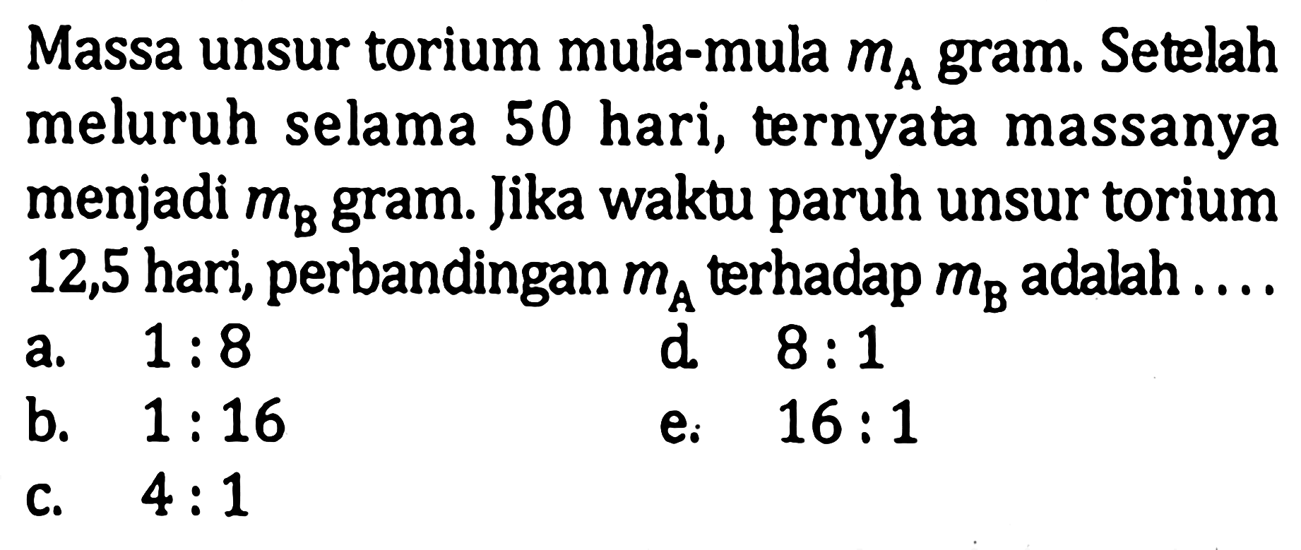 Massa unsur torium mula-mula mA gram. Setelah meluruh selama 50 hari, ternyata massanya menjadi mB gram. Jika waktu paruh unsur torium 12,5 hari, perbandingan mA terhadap mB adalah ....