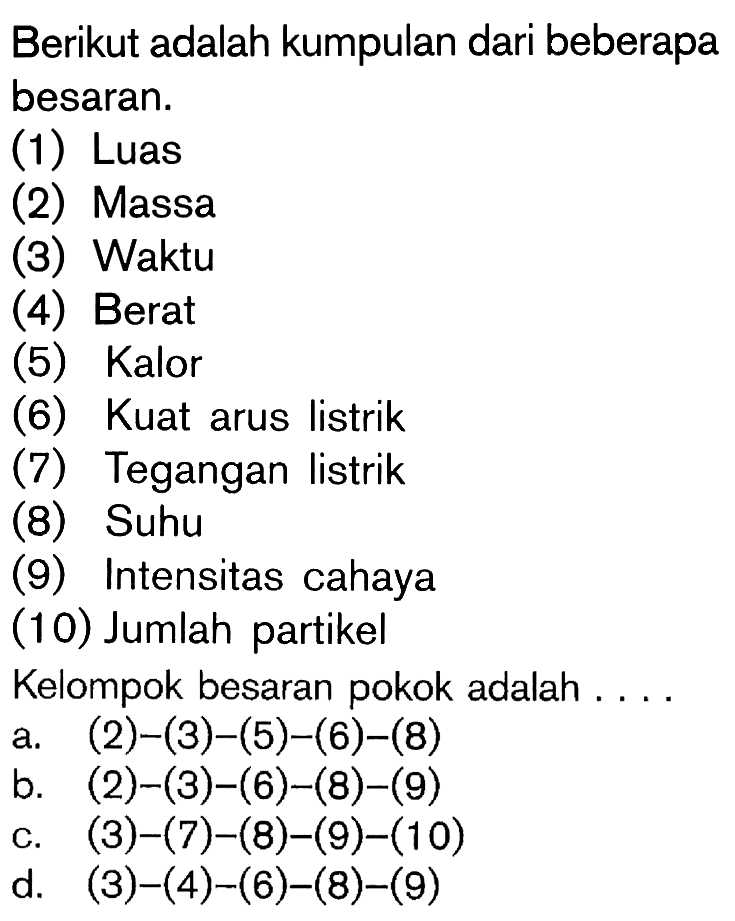 Berikut adalah kumpulan dari beberapa besaran: (1) Luas (2) Massa (3)Waktu (4)Berat (5)Kalor (6)Kuat arus listrik (7)Tegangan listrik (8)Suhu (9) Intensitas cahaya (10) Jumlah partikel Kelompok besaran pokok adalah