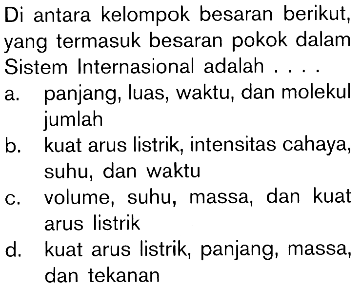 Di antara kelompok besaran berikut, yang termasuk besaran pokok dalam Sistem Internasional adalah ....a. panjang, luas, waktu, dan molekul jumlah b. kuat arus listrik, intensitas cahaya, suhu, dan waktu c. volume, suhu, massa, dan kuat arus listrik d. kuat arus listrik, panjang, massa, dan tekanan 