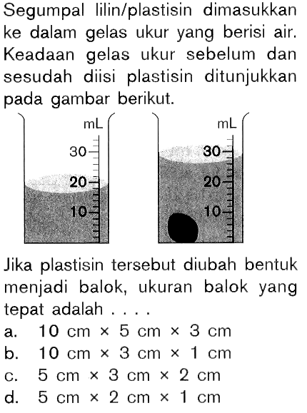 Segumpal lilin/plastisin dimasukkan ke dalam gelas ukur yang berisi air. Keadaan gelas ukur sebelum dan sesudah diisi plastisin ditunjukkan pada gambar berikut. Jika plastisin tersebut diubah bentuk menjadi balok, ukuran balok yang tepat adalah .... 