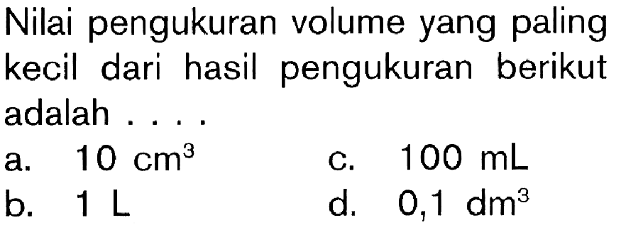 Nilai pengukuran volume yang paling kecil dari hasil pengukuran berikut adalah ....a. 10 cm^3 b. 1 L c. 100 mL d. 0,1 dm^3 