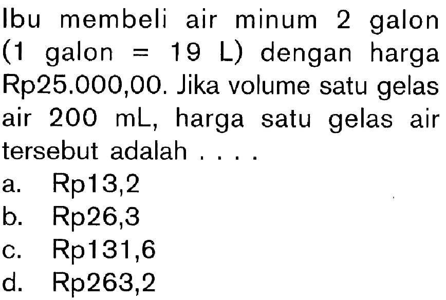 Ibu membeli air minum 2 galon (1 galon=19 L) dengan harga Rp25.000,00. Jika volume satu gelas air 200 mL, harga satu gelas air tersebut adalah ....