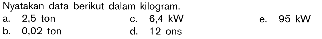 Nyatakan data berikut dalam kilogram. a. 2,5 ton c. 6,4 kW e. 95 kW b. 0,02 ton d. 12 ons