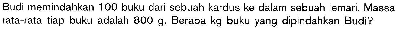 Budi memindahkan 100 buku dari sebuah kardus ke dalam sebuah lemari. Massa rata-rata tiap buku adalah 800 g. Berapa kg buku yang dipindahkan Budi?