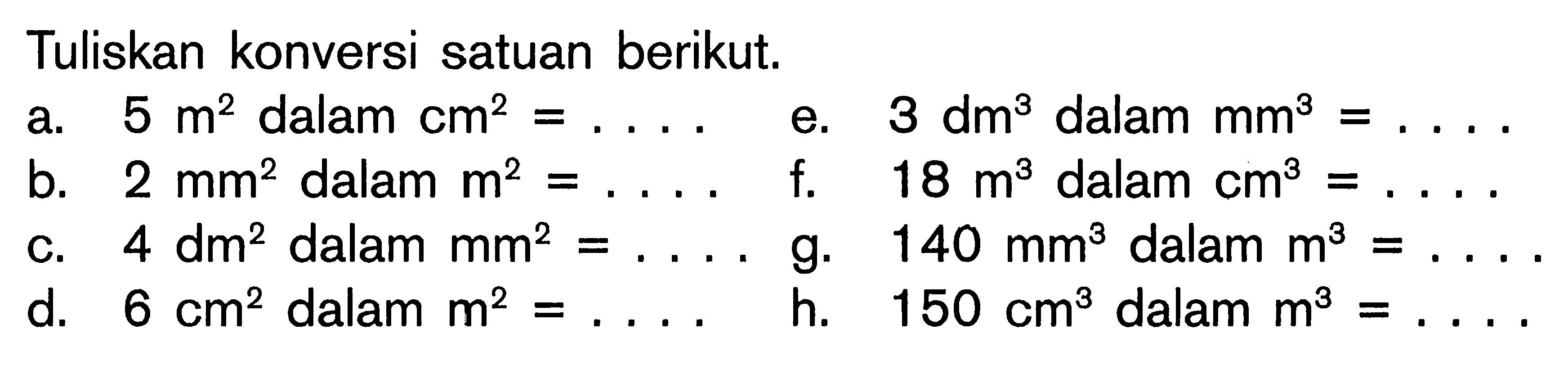 Tuliskan konversi satuan berikut. a. 5 m^2 dalam cm^2 = . . . . e. 3 dm^3 dalam mm^3 = . . . . b. 2 mm^2 dalam m^2 = . . . . f. 18 m^3 dalam cm^3 = . . . . c. 4 dm^2 dalam mm^2 = . . . . g. 140 mm^3 dalam m^3 = . . . . d. 6 cm^3 dalam m^2 = . . . . h. 150 cm^3 dalam m^3 = . . . .